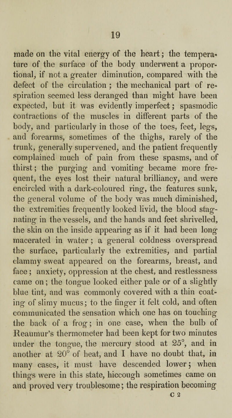 made on the vital energy of the heart; the tempera¬ ture of the surface of the body underwent a propor¬ tional, if not a greater diminution, compared with the defect of the circulation ; the mechanical part of re¬ spiration seemed less deranged than might have been expected, but it was evidently imperfect; spasmodic contractions of the muscles in different parts of the body, and particularly in those of the toes, feet, legs, and forearms, sometimes of the thighs, rarely of the trunk, generally supervened, and the patient frequently complained much of pain from these spasms, and of thirst; the purging and vomiting became more fre¬ quent, the eyes lost their natural brilliancy, and were encircled with a dark-coloured ring, the features sunk, the general volume of the body was much diminished, the extremities frequently looked livid, the blood stag¬ nating in the vessels, and the hands and feet shrivelled, the skin on the inside appearing as if it had been long macerated in water ; a general coldness overspread the surface, particularly the extremities, and partial clammy sweat appeared on the forearms, breast, and face; anxiety, oppression at the chest, and restlessness came on; the tongue looked either pale or of a slightly blue tint, and was commonly covered with a thin coat¬ ing of slimy mucus; to the finger it felt cold, and often communicated the sensation which one has on touching the back of a frog; in one case, when the bulb of Reaumur’s thermometer had been kept for two minutes under the tongue, the mercury stood at 25°, and in another at 20° of heat, and I have no doubt that, in many cases, it must have descended lower; when things were in this state, hiccough sometimes came on and proved very troublesome; the respiration becoming C 2