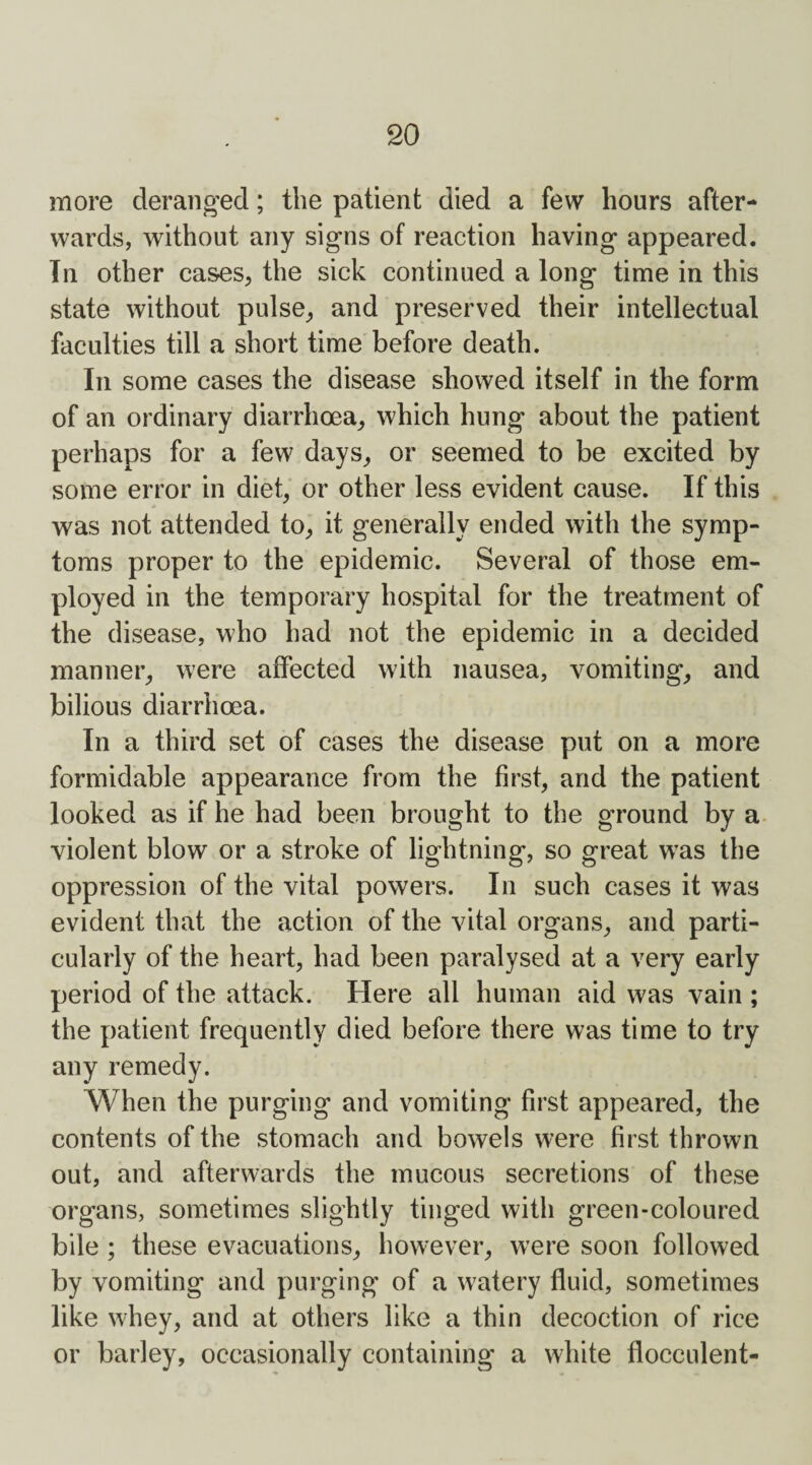 more deranged; the patient died a few hours after¬ wards, without any signs of reaction having appeared. In other cases, the sick continued a long time in this state without pulse, and preserved their intellectual faculties till a short time before death. In some cases the disease showed itself in the form of an ordinary diarrhoea, which hung about the patient perhaps for a few days, or seemed to be excited by some error in diet, or other less evident cause. If this was not attended to, it generally ended with the symp¬ toms proper to the epidemic. Several of those em¬ ployed in the temporary hospital for the treatment of the disease, who had not the epidemic in a decided manner, were affected with nausea, vomiting, and bilious diarrhoea. In a third set of cases the disease put on a more formidable appearance from the first, and the patient looked as if he had been brought to the ground by a violent blow or a stroke of lightning, so great was the oppression of the vital powers. In such cases it was evident that the action of the vital organs, and parti¬ cularly of the heart, had been paralysed at a very early period of the attack. Here all human aid was vain ; the patient frequently died before there was time to try any remedy. When the purging and vomiting first appeared, the contents of the stomach and bowels were first thrown out, and afterwards the mucous secretions of these organs, sometimes slightly tinged with green-coloured bile ; these evacuations, however, were soon followed by vomiting and purging of a watery fluid, sometimes like whey, and at others like a thin decoction of rice or barley, occasionally containing a white flocculent-