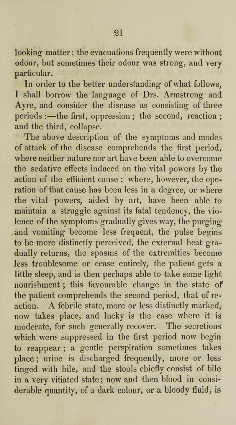 c f » '■ * , looking matter; the evacuations frequently were without odour, but sometimes their odour was strong, and very particular. In order to the better understanding of what follows, I shall borrow the language of Drs. Armstrong and Ayre, and consider the disease as consisting of three periods :—the first, oppression ; the second, reaction ; and the third, collapse. The above description of the symptoms and modes of attack of the disease comprehends the first period, where neither nature nor art have been able to overcome the sedative effects induced on the vital powers by the action of the efficient cause ; where, however, the ope¬ ration of that cause has been less in a degree, or where the vital powers, aided by art, have been able to maintain a struggle against its fatal tendency, the vio¬ lence of the symptoms gradually gives way, the purging' and vomiting become less frequent, the pulse begins to be more distinctly perceived, the external heat gra¬ dually returns, the spasms of the extremities become less troublesome or cease entirely, the patient gets a little sleep, and is then perhaps able to take some light nourishment; this favourable change in the state of the patient comprehends the second period, that of re¬ action. A febrile state, more or less distinctly marked, now takes place, and lucky is the case where it is moderate, for such generally recover. The secretions which were suppressed in the first period now begin to reappear ; a gentle perspiration sometimes takes place ; urine is discharged frequently, more or less tinged with bile, and the stools chiefly consist of bile in a very vitiated state; now and then blood in consi¬ derable quantity, of a dark colour, or a bloody fluid, is