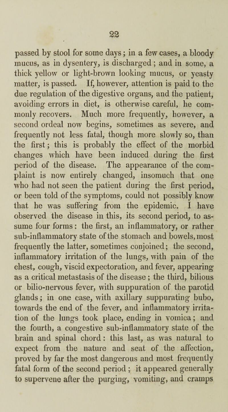 passed by stool for some days; in a few cases, a bloody mucus, as in dysentery, is discharged; and in some, a thick yellow or light-brown looking mucus, or yeasty matter, is passed. If, however, attention is paid to the due regulation of the digestive organs, and the patient, avoiding errors in diet, is otherwise careful, he com¬ monly recovers. Much more frequently, however, a second ordeal now begins, sometimes as severe, and frequently not less fatal, though more slowly so, than the first; this is probably the effect of the morbid changes which have been induced during the first period of the disease. The appearance of the com¬ plaint is now entirely changed, insomuch that one who had not seen the patient during the first period, or been told of the symptoms, could not possibly know that he was suffering from the epidemic. I have observed the disease in this, its second period, to as¬ sume four forms: the first, an inflammatory, or rather sub-inflammatory state of the stomach and bowels, most frequently the latter, sometimes conjoined; the second, inflammatory irritation of the lungs, with pain of the chest, cough, viscid expectoration, and fever, appearing as a critical metastasis of the disease; the third, bilious or bilio-nervous fever, with suppuration of the parotid glands; in one case, with axillary suppurating bubo, towards the end of the fever, and inflammatory irrita¬ tion of the lungs took place, ending in vomica; and the fourth, a congestive sub-inflammatory state of the brain and spinal chord : this last, as was natural to expect from the nature and seat of the affection, proved by far the most dangerous and most frequently fatal form of the second period ; it appeared generally to supervene after the purging, vomiting, and cramps