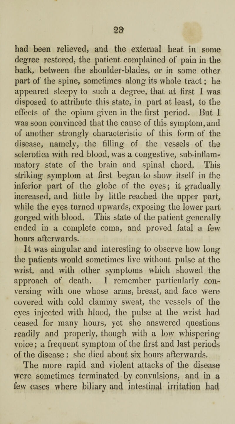 had been relieved, and the external heat in some degree restored, the patient complained of pain in the back, between the shoulder-blades, or in some other part of the spine, sometimes along its whole tract; he appeared sleepy to such a degree, that at first I was disposed to attribute this state, in part at least, to the effects of the opium given in the first period. But I was soon convinced that the cause of this symptom, and of another strongly characteristic of this form of the disease, namely, the filling of the vessels of the sclerotica with red blood, was a congestive, sub-inflam¬ matory state of the brain and spinal chord. This striking symptom at first began to show itself in the inferior part of the globe of the eyes; it gradually increased, and little by little reached the upper part, while the eyes turned upwards, exposing the lower part gorged with blood. This state of the patient generally ended in a complete coma, and proved fatal a few hours afterwards. It was singular and interesting to observe how long the patients would sometimes live without pulse at the wrist, and with other symptoms which showed the approach of death. I remember particularly con¬ versing with one whose arms, breast, and face were covered with cold clammy sweat, the vessels of the eyes injected with blood, the pulse at the wrist had ceased for many hours, yet she answered questions readily and properly, though with a low whispering voice; a frequent symptom of the first and last periods of the disease : she died about six hours afterwards. The more rapid and violent attacks of the disease were sometimes terminated by convulsions, and in a few cases where biliary and intestinal irritation had