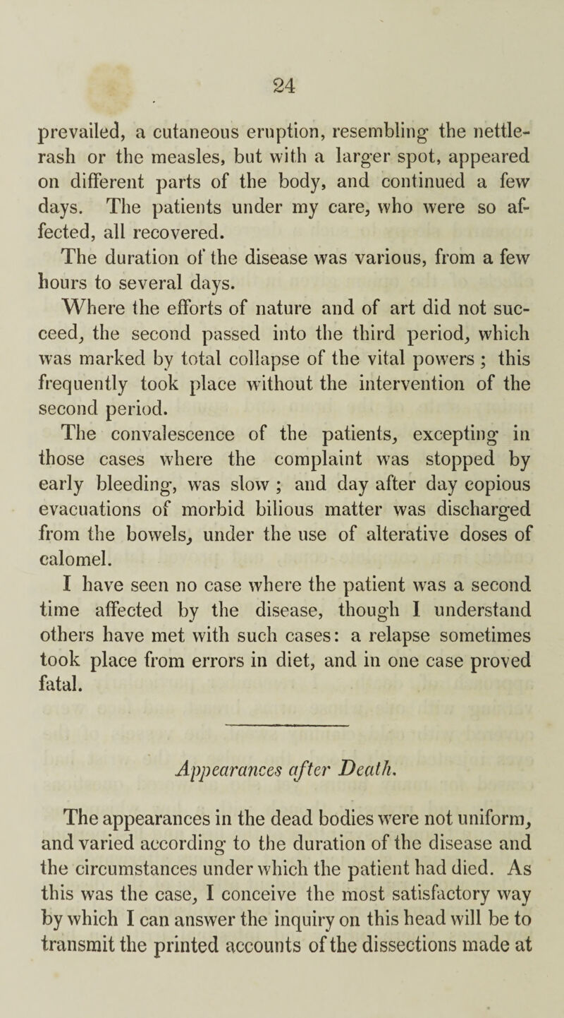 prevailed, a cutaneous eruption, resembling the nettle- rash or the measles, but with a larger spot, appeared on different parts of the body, and continued a few days. The patients under my care, who were so af¬ fected, all recovered. The duration of the disease was various, from a few hours to several days. Where the efforts of nature and of art did not suc¬ ceed, the second passed into the third period, which was marked by total collapse of the vital powers ; this frequently took place without the intervention of the second period. The convalescence of the patients, excepting in those cases where the complaint wras stopped by early bleeding, was slow ; and day after day copious evacuations of morbid bilious matter was discharged from the bowels, under the use of alterative doses of calomel. I have seen no case where the patient w7as a second time affected by the disease, though I understand others have met with such cases: a relapse sometimes took place from errors in diet, and in one case proved fatal. Appearances after Death. The appearances in the dead bodies were not uniform, and varied according to the duration of the disease and the circumstances under which the patient had died. As this was the case, I conceive the most satisfactory way by which I can answer the inquiry on this head will be to transmit the printed accounts of the dissections made at