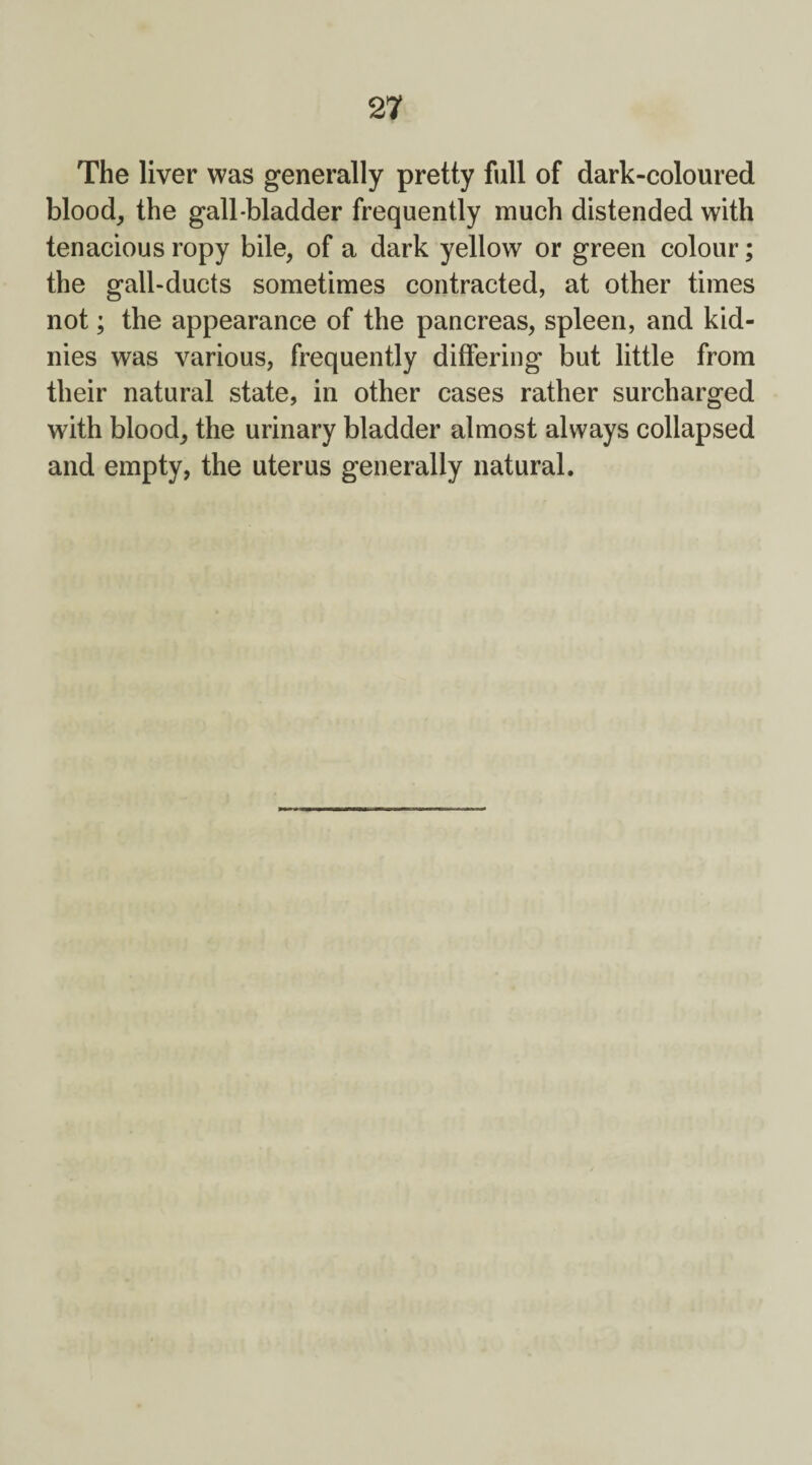 The liver was generally pretty full of dark-coloured blood, the gall-bladder frequently much distended with tenacious ropy bile, of a dark yellow or green colour; the gall-ducts sometimes contracted, at other times not; the appearance of the pancreas, spleen, and kid- nies was various, frequently differing but little from their natural state, in other cases rather surcharged with blood, the urinary bladder almost always collapsed and empty, the uterus generally natural.