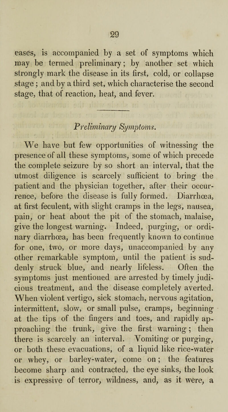 eases, is accompanied by a set of symptoms which may be termed preliminary; by another set which strongly mark the disease in its first, cold, or collapse stage; and by a third set, which characterise the second stage, that of reaction, heat, and fever. Pre limman/ S/mp toms. We have but few opportunities of witnessing the presence of all these symptoms, some of which precede the complete seizure by so short an interval, that the utmost diligence is scarcely sufficient to bring the patient and the physician together, after their occur¬ rence, before the disease is fully formed. Diarrhoea, at first feculent, with slight cramps in the legs, nausea, pain, or heat about the pit of the stomach, malaise, give the longest warning. Indeed, purging', or ordi¬ nary diarrhoea, has been frequently known to continue for one, two, or more days, unaccompanied by any other remarkable symptom, until the patient is sud¬ denly struck blue, and nearly lifeless. Often the symptoms just mentioned are arrested by timely judi¬ cious treatment, and the disease completely averted. When violent vertigo, sick stomach, nervous agitation, intermittent, slow, or small pulse, cramps, beginning at the tips of the fingers and toes, and rapidly ap¬ proaching the trunk, give the first warning; then there is scarcely an interval. Vomiting or purging, or both these evacuations, of a liquid like rice-water or whey, or barley-water, come on; the features become sharp and contracted, the eye sinks, the look is expressive of terror, wildness, and, as it were, a