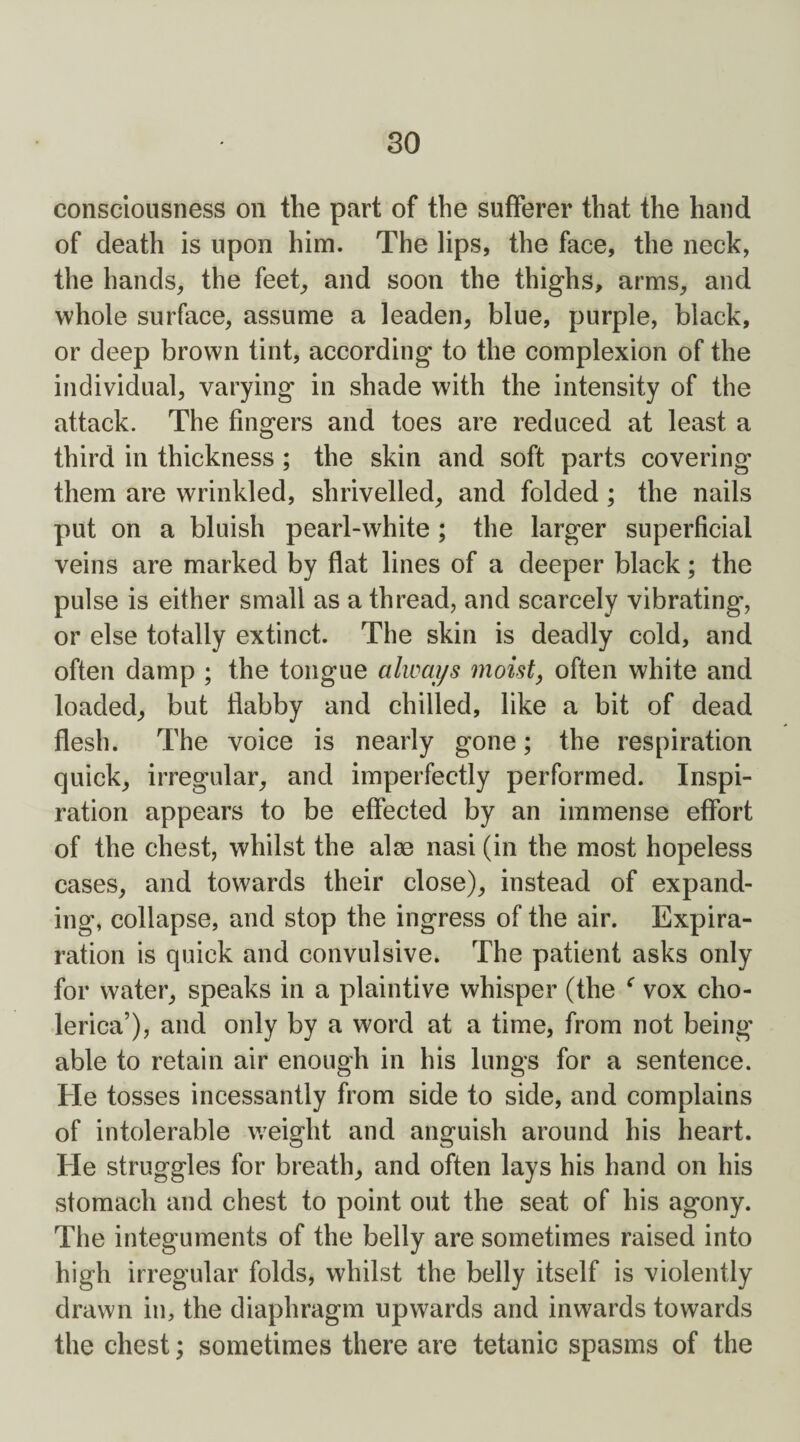 so consciousness on the part of the sufferer that the hand of death is upon him. The lips, the face, the neck, the hands, the feet, and soon the thighs, arms, and whole surface, assume a leaden, blue, purple, black, or deep brown tint, according to the complexion of the individual, varying in shade with the intensity of the attack. The fingers and toes are reduced at least a third in thickness ; the skin and soft parts covering them are wrinkled, shrivelled, and folded ; the nails put on a bluish pearl-white ; the larger superficial veins are marked by flat lines of a deeper black; the pulse is either small as a thread, and scarcely vibrating, or else totally extinct. The skin is deadly cold, and often damp ; the tongue always moist, often white and loaded, but flabby and chilled, like a bit of dead flesh. The voice is nearly gone; the respiration quick, irregular, and imperfectly performed. Inspi¬ ration appears to be effected by an immense effort of the chest, whilst the alae nasi (in the most hopeless cases, and towards their close), instead of expand¬ ing, collapse, and stop the ingress of the air. Expira- ration is quick and convulsive. The patient asks only for water, speaks in a plaintive whisper (the c vox cho- lerica’), and only by a word at a time, from not being able to retain air enough in his lungs for a sentence. He tosses incessantly from side to side, and complains of intolerable weight and anguish around his heart. He struggles for breath, and often lays his hand on his stomach and chest to point out the seat of his agony. The integuments of the belly are sometimes raised into high irregular folds, whilst the belly itself is violently drawn in, the diaphragm upwards and inwards towards the chest; sometimes there are tetanic spasms of the