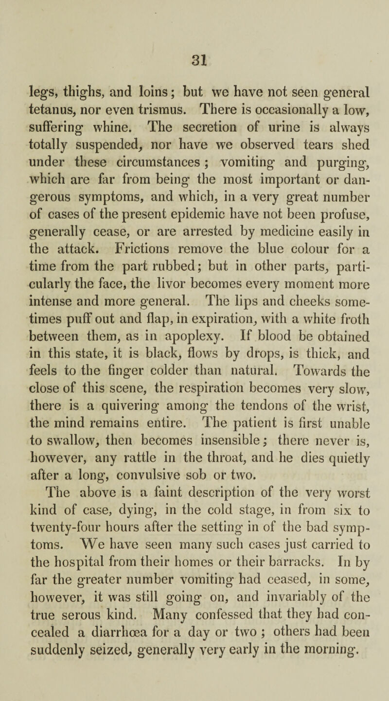 legs, thighs, and loins; but we have not seen general tetanus, nor even trismus. There is occasionally a low, suffering whine. The secretion of urine is always totally suspended, nor have we observed tears shed under these circumstances; vomiting and purging, which are far from being the most important or dan¬ gerous symptoms, and which, in a very great number of cases of the present epidemic have not been profuse, generally cease, or are arrested by medicine easily in the attack. Frictions remove the blue colour for a time from the part rubbed; but in other parts, parti¬ cularly the face, the livor becomes every moment more intense and more general. The lips and cheeks some¬ times puff out and flap, in expiration, with a white froth between them, as in apoplexy. If blood be obtained in this state, it is black, flows by drops, is thick, and feels to the finger colder than natural. Towards the close of this scene, the respiration becomes very slow, there is a quivering among the tendons of the wrist, the mind remains entire. The patient is first unable to swallow, then becomes insensible; there never is, however, any rattle in the throat, and he dies quietly after a long, convulsive sob or two. The above is a faint description of the very worst kind of case, dying, in the cold stage, in from six to twenty-four hours after the setting in of the bad symp¬ toms. We have seen many such cases just carried to the hospital from their homes or their barracks. In by far the greater number vomiting had ceased, in some, however, it was still going on, and invariably of the true serous kind. Many confessed that they had con¬ cealed a diarrhoea for a day or two ; others had been suddenly seized, generally very early in the morning.