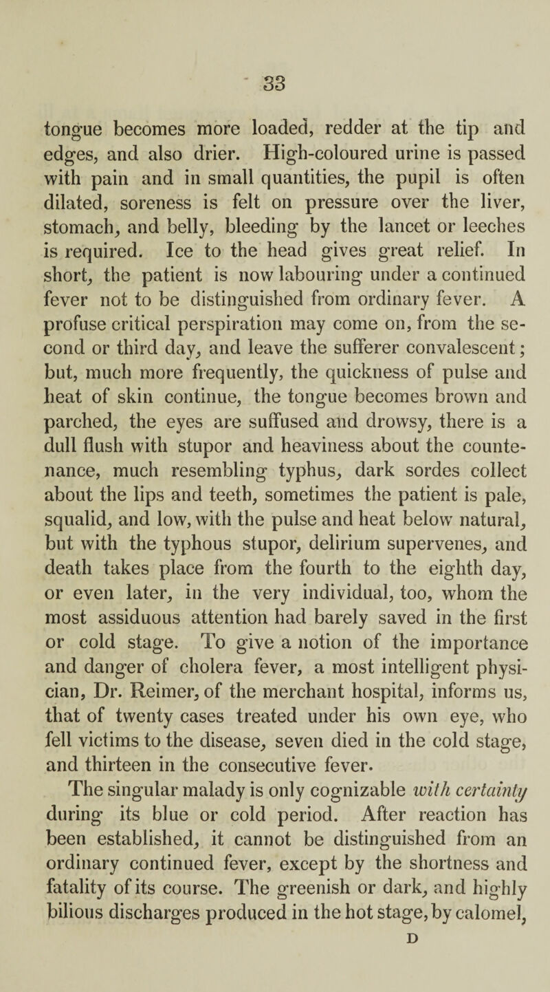 S3 tongue becomes more loaded, redder at the tip and edges, and also drier. High-coloured urine is passed with pain and in small quantities, the pupil is often dilated, soreness is felt on pressure over the liver, stomach, and belly, bleeding by the lancet or leeches is required. Ice to the head gives great relief. In short, the patient is now labouring under a continued fever not to be distinguished from ordinary fever. A profuse critical perspiration may come on, from the se¬ cond or third day, and leave the sufferer convalescent; but, much more frequently, the quickness of pulse and heat of skin continue, the tongue becomes brown and parched, the eyes are suffused and drowsy, there is a dull flush with stupor and heaviness about the counte¬ nance, much resembling typhus, dark sordes collect about the lips and teeth, sometimes the patient is pale, squalid, and low, with the pulse and heat below natural, but with the typhous stupor, delirium supervenes, and death takes place from the fourth to the eighth day, or even later, in the very individual, too, whom the most assiduous attention had barely saved in the first or cold stage. To give a notion of the importance and danger of cholera fever, a most intelligent physi¬ cian, Dr. Reimer, of the merchant hospital, informs us, that of twenty cases treated under his own eye, who fell victims to the disease, seven died in the cold stage, and thirteen in the consecutive fever. The singular malady is only cognizable with certainly during its blue or cold period. After reaction has been established, it cannot be distinguished from an ordinary continued fever, except by the shortness and fatality of its course. The greenish or dark, and highly bilious discharges produced in the hot stage, by calomel, D