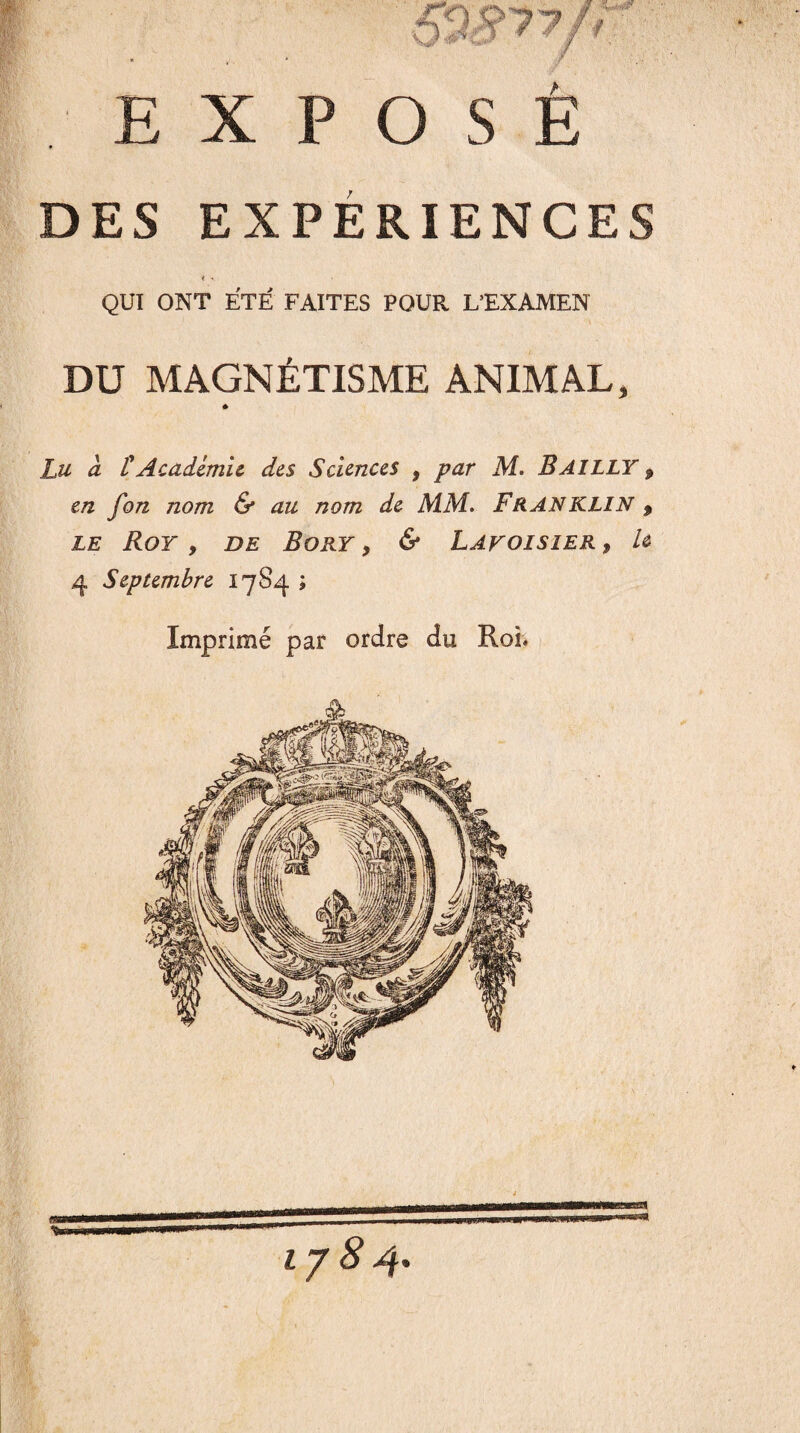 EXPOSE DES EXPÉRIENCES < • QUI ONT ÉTÉ FAITES POUR L'EXAMEN DU MAGNÉTISME ANIMAL, Lu à £ Academie des Sciences , par M. BAILLY 9 en fon nom & au nom de MM. FRANKLIN 9 le Roy 9 de Bory y & Lavoisier y h 4 Septembre 17S4 ; Imprimé par ordre du Roi* 1/84.