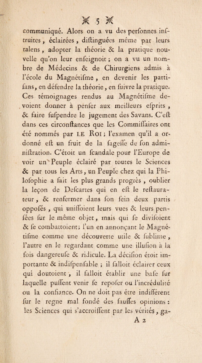 communiqué. Alors on a vu des perfonnes inf- truites, éclairées, diftinguées même par leurs talens, adopter la théorie 6c la pratique nou¬ velle qu'on leur enfeignoit ; on a vu un nom¬ bre de Médecins 6c de Chirurgiens admis à l'école du Magnétifme , en devenir les parti- fans, en défendre la théorie, en fuivre la pratique. Ces témoignages rendus au Magnétifme dé¬ voient donner à penfer aux meilleurs eiprits , 6c faire fufpendre le jugement des Savans. C'eft dans ces circonftances que les Gommilfaires ont été nommés par LE Roi ; l'examen qu’il a or¬ donné e(l un fruit de la fageite de fon admi- niilration. C'étoit un fcandaie pour l’Europe de voir un Peuple éclairé par toutes le Sciences 6c par tous les Arts, un Peuple chez qui la Phi- lolbphie a fait les plus grands progrès , oublier la leçon de Defcartes qui en ell le reftaura- teur, 6c renfermer dans fon fein deux partis oppofés , qui uniffoient leurs vues 6c leurs pen- fées fur le même objet, mais qui fe divifoient 6c fe combactoient; i’un en annonçant le Magné- tifme comme une découverte utile 6c fublime , l’autre en le regardant comme une illufion à la fois dangereufe 6c ridicule. La décifion étoit im¬ portante 6c indifpenfable ; il falloit éclairer ceux qui doutoient , il falloit établir une bafe fur laquelle pulfent venir fe repofer ou l'incrédulité ou la confiance. On ne doit pas être indifférent fur le régné mal fondé des fauffes opinions : les Sciences qui s'accroiifent par les vérités, ga- A 2