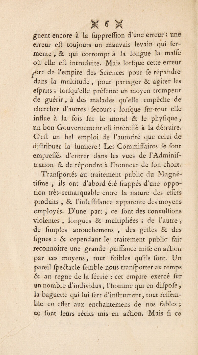 gnent encore à la fuppreffion d'une erreur ; une erreur eft toujours un mauvais levain qui fer¬ mente , 6c qui corrompt à la longue la maffe où elle elt introduite. Mais lorfque cette erreur ^ort de l'empire des Sciences pour fe répandre dans la multitude , pour partager <5c agiter les efprits ; lorsqu'elle préfente un moyen trompeur de guérir, à des malades qu’elle empêche de chercher d’autres fecours ; lorfque fur-tout elle influe à la fois fur le moral 5c le phyfique, un bon Gouvernement efl intéreffé à la détruire. C’eft un bel emploi de l’autorité que celui de diflribuer la lumière ! Les Commiflaires fe font empreffés d’entrer dans les vues de f Adminis¬ tration 6c de répondre à l’honneur de fon choix. Tranfportés au traitement public du Magné- tifme , ils ont d’abord été frappés d’une oppo- tion très-remarquable entre la nature des effets produits , 6c l’infuffifance apparente des moyens employés. D’une part , ce font des convulfions violentes , longues 6c multipliées ; de l’autre , de fîmples attouchemens , des geftes 6c des lignes : 6c cependant le traitement public fait reconnoître une grande puiffance mife en aétion par ces moyens, tout foibles qu’ils font. Un pareil fpeéfacle femble nous tranfporter au temps 6c au régné de la féerie : cet empire exercé fur un nombre d’individus, l’homme qui en difpofe, la baguette qui lui fert d’inffrument, tout reffem- ble en effet aux enchantemens de nos fables ; ce font leurs récits mis en aélion. Mais fi ce