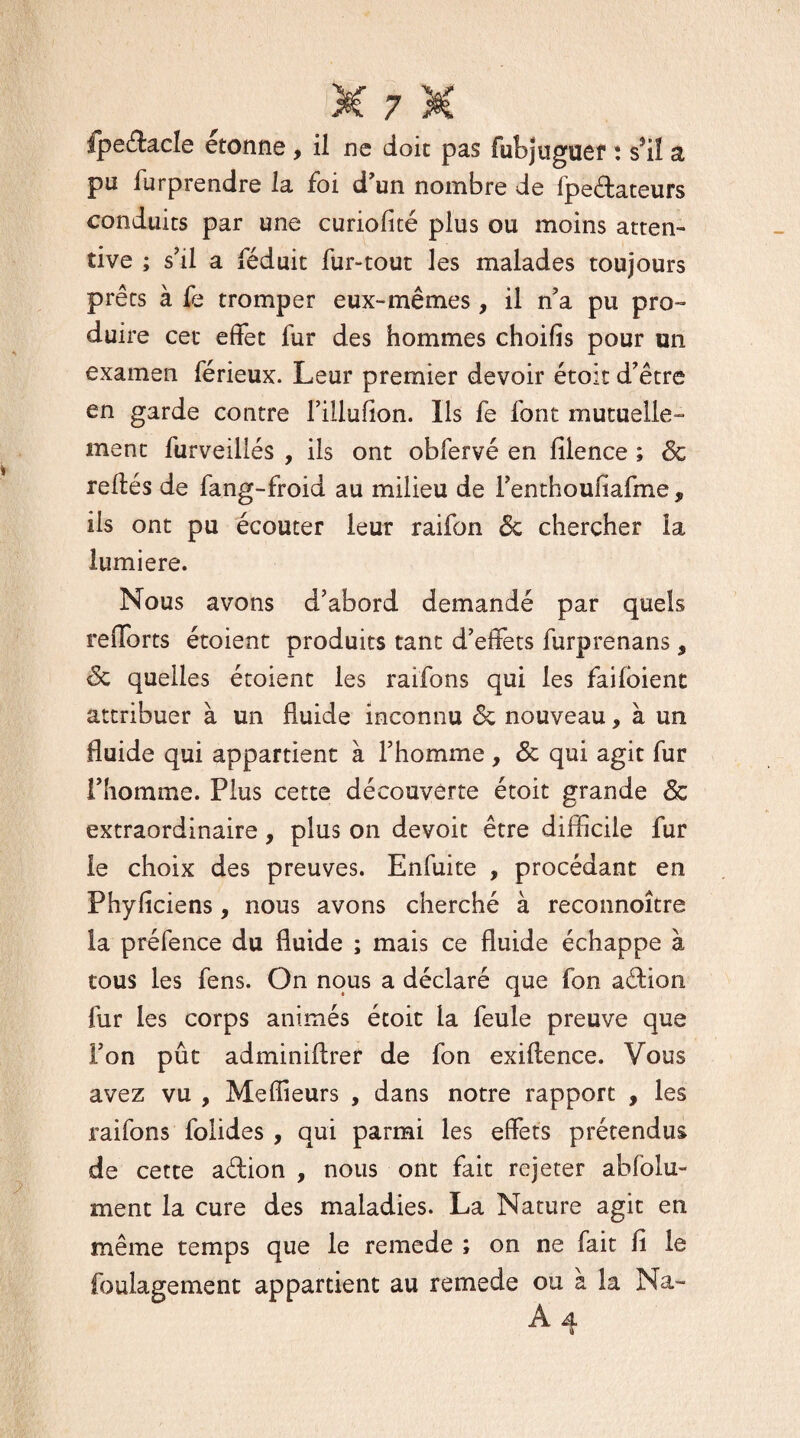 pu iurprendre la foi d’un nombre de fjpeélateurs conduits par une curiolité plus ou moins atten¬ tive ; s’il a féduit fur-tout les malades toujours prêts à fe tromper eux-mêmes, il n’a pu pro¬ duire cet effet fur des hommes choifis pour un examen férieux. Leur premier devoir étoit d'être en garde contre fillufion. Ils fe font mutuelle¬ ment furveillés , ils ont obfervé en filence ; 6c reliés de fang-froid au milieu de i’enthoufiafme, ils ont pu écouter leur raifon 6c chercher la lumière. Nous avons d'abord demandé par quels relforts étoient produits tant d’effets furprenans 9 6c quelles étoient les raifons qui les failoient attribuer à un fluide inconnu 6c nouveau, à un fluide qui appartient à l’homme, 6c qui agit fur l’homme. Plus cette découverte étoit grande 6c extraordinaire, plus on devoit être difficile fur le choix des preuves. Enfuite , procédant en Phyficiens, nous avons cherché à reconnoître la préfence du fluide ; mais ce fluide échappe à tous les fens. On nous a déclaré que fon aâàon fur les corps animés étoit la feule preuve que l’on pût adminillrer de fon exillence. Vous avez vu , Meilleurs , dans notre rapport , les raifons folides , qui parmi les effets prétendus de cette aélion , nous ont fait rejeter abfolu- ment la cure des maladies. La Nature agit en même temps que le remede ; on ne fait fi le foulagement appartient au remede ou à la Na- A 4