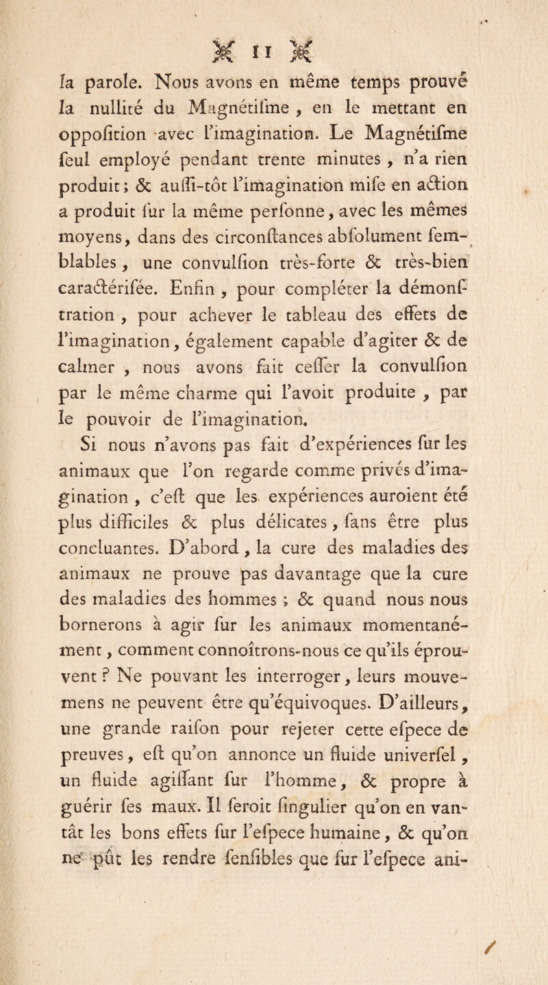 la parole. Nous avons en même temps prouvé la nullité du Magnétifme , en le mettant en oppofition avec l’imaginatiom. Le Magnétifme feui employé pendant trente minutes , n a rien produit; & auffi-tôt l’imagination mife en aétion a produit fur la même perfonne, avec les mêmes moyens, dans des circonllances abfolument fem- blables, une convulfion très-forte 5c très-bien caraélérifée. Enfin, pour compléter la démonf tration , pour achever le tableau des effets de l’imagination, également capable d’agiter 5c de calmer , nous avons fait ceifer la convulfion par le même charme qui l’avoit produite , par le pouvoir de l’imagination. Si nous n’avons pas fait d’expériences fur les animaux que l’on regarde comme privés d’ima¬ gination , c’efl: que les expériences auroient été plus difficiles 5c plus délicates, fans être plus concluantes. D’abord, la cure des maladies des animaux ne prouve pas davantage que la cure des maladies des hommes ; 5c quand nous nous bornerons à agir fur les animaux momentané¬ ment , comment connoîtrons-nous ce qu’ils éprou¬ vent ? Ne pouvant les interroger, leurs mouve- mens ne peuvent être qu’équivoques. D’ailleurs, une grande raifon pour rejeter cette efpece de preuves, ell qu’on annonce un fluide univerfel, un fluide agiflant fur l’homme, 5c propre à guérir fes maux. Il feroit fingulier qu’on en van¬ tât les bons effets fur l’efpece humaine, 5c qu’on ne pût les rendre fenfibles que fur l’efpece ani-