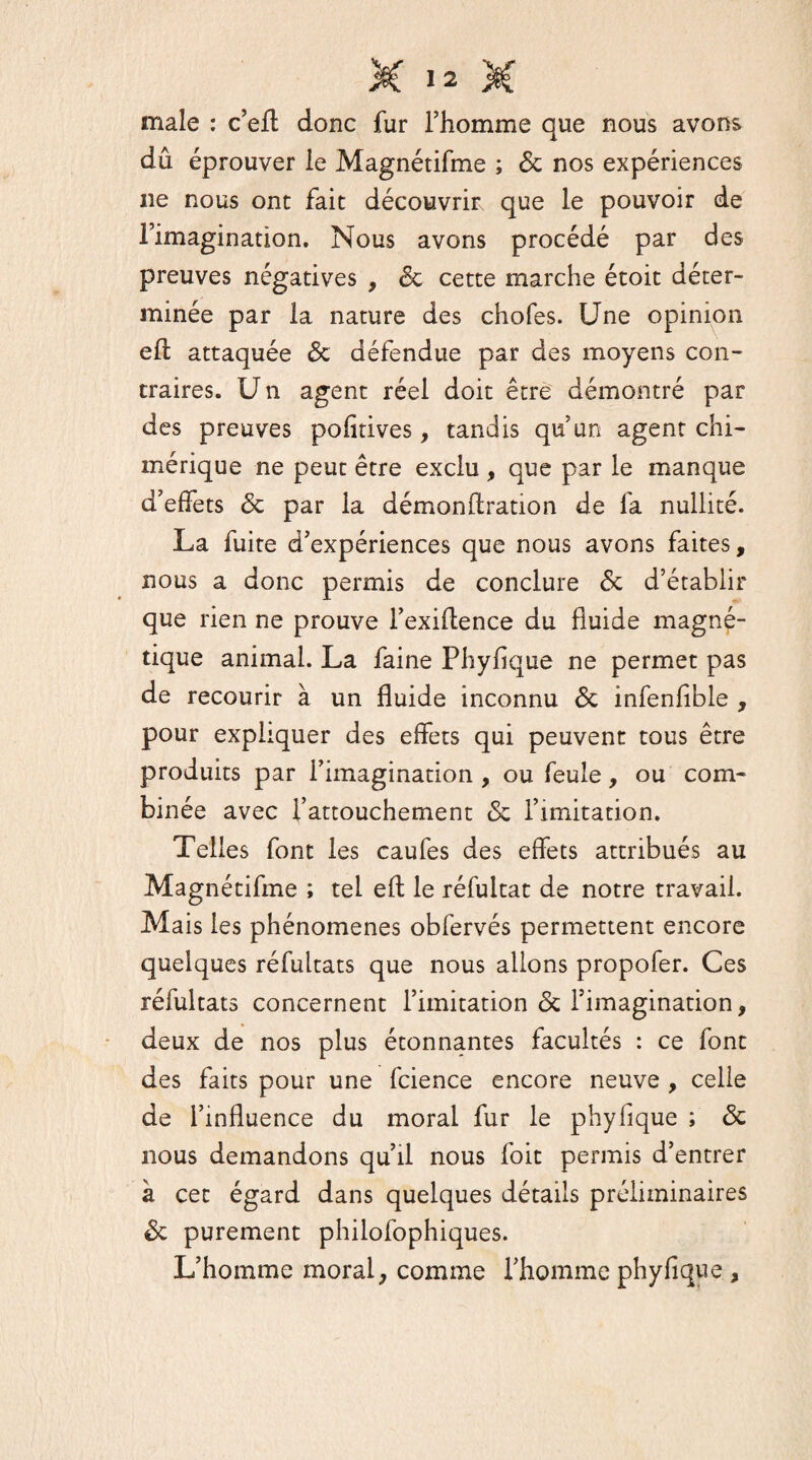 male : c’eft donc fur l’homme que nous avons dû éprouver le Magnétifme ; & nos expériences ne nous ont fait découvrir que le pouvoir de l’imagination. Nous avons procédé par des preuves négatives , <Sc cette marche étoit déter¬ minée par la nature des chofes. Une opinion eft attaquée <3c défendue par des moyens con¬ traires. U n agent réel doit être démontré par des preuves pofitives, tandis qu’un agent chi¬ mérique ne peut être exclu , que par le manque d’effets & par la démonftration de fa nullité. La fuite d’expériences que nous avons faites, nous a donc permis de conclure <$c d’établir que rien ne prouve l’exiftence du fluide magné¬ tique animal. La faine Phyfique ne permet pas de recourir à un fluide inconnu & infenfible , pour expliquer des effets qui peuvent tous être produits par l’imagination , ou feule, ou com¬ binée avec l’attouchement & l’imitation. Telles font les caufes des effets attribués au Magnétifme ; tel eft le réfuitat de notre travail. Mais les phénomènes obfervés permettent encore quelques réfultats que nous allons propofer. Ces réfultats concernent l’imitation <5c l’imagination, deux de nos plus étonnantes facultés : ce font des faits pour une fcience encore neuve , celle de l’influence du moral fur le phyfique ; & nous demandons qu’il nous l'oit permis d’entrer à cet égard dans quelques détails préliminaires & purement philofophiques. L’homme moral, comme l’homme phyfique ,