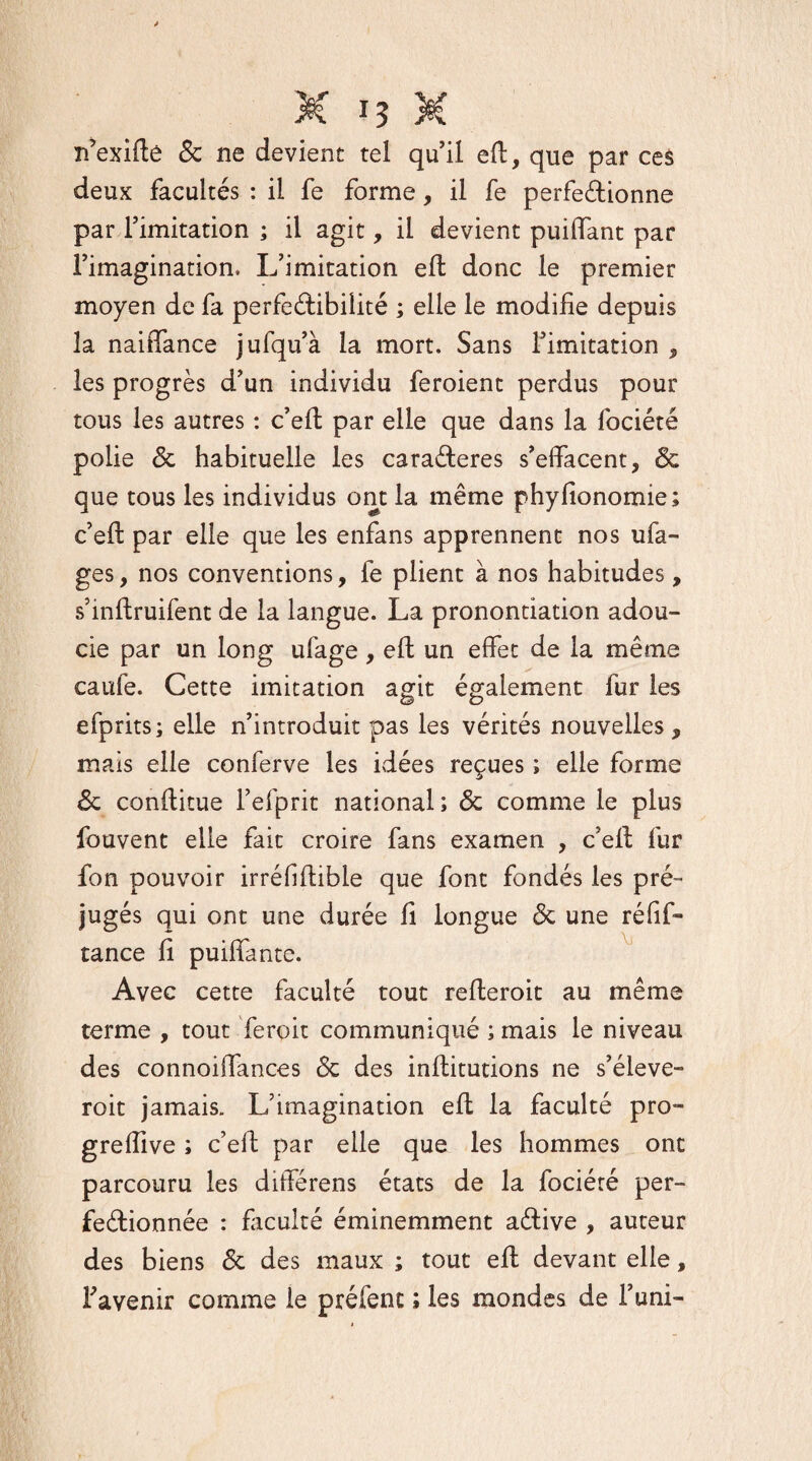 n’exiftê & ne devient tel qu’il eft, que par ces deux facultés : il fe forme, il fe perfectionne par l’imitation ; il agit, il devient puiffant par l’imagination. L’imitation eft donc le premier moyen de fa perfectibilité ; elle le modifie depuis la naiffance jufqu’à la mort. Sans l’imitation , les progrès d’un individu feroient perdus pour tous les autres : c’eft par elle que dans la fociété polie 6c habituelle les caraCteres s’effacent, 6c que tous les individus ont la même phyfionomie; c’eft par elle que les enfans apprennent nos ufa- ges, nos conventions, 1e plient à nos habitudes, s’inftruifent de la langue. La pronontiation adou¬ cie par un long ufage, eft un effet de la même caufe. Cette imitation agit également fur les efprits; elle n’introduit pas les vérités nouvelles, mais elle conferve les idées reçues ; elle forme 6c conftitue l’efprit national ; 6c comme le plus fouvent elle fait croire fans examen , c’eft fur fon pouvoir irréhftible que font fondés les pré¬ jugés qui ont une durée fi longue 6c une réfif- tance fi puiffante. Avec cette faculté tout refteroit au même terme , tout feroit communiqué ; mais le niveau des connoiffances 6c des inftitutions ne s’élève- roit jamais. L’imagination eft la faculté pro- greiïive ; c’eft par elle que les hommes ont parcouru les différens états de la fociété per¬ fectionnée : faculté éminemment aCtive , auteur des biens 6c des maux ; tout eft devant elle, l'avenir comme le préfent ; les mondes de l’uni-