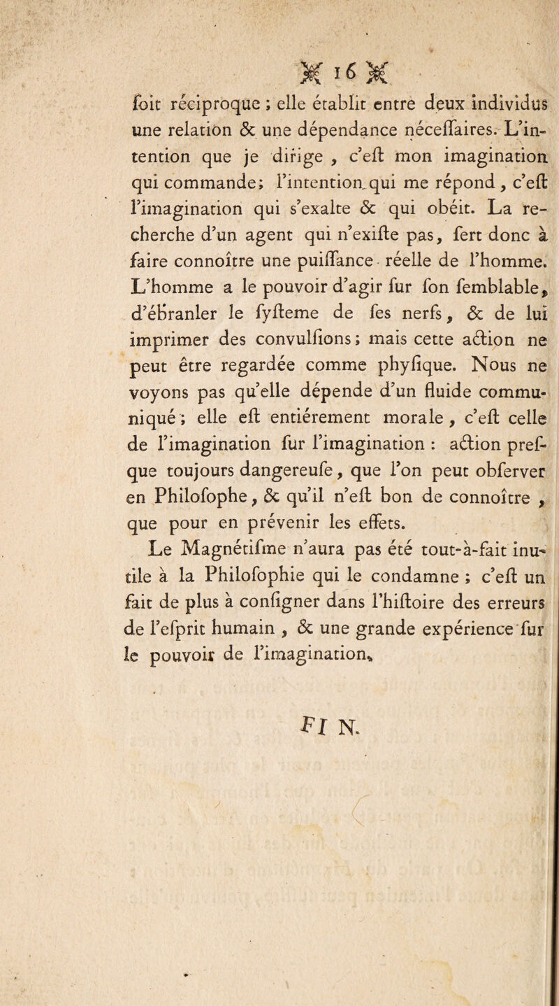 foie réciproque ; elle établit entre deux individus une relation <5c une dépendance néceffaires. L’in¬ tention que je dirige , c’efl mon imagination, qui commande; l’intention.qui me répond, c’eft l’imagination qui s’exalte & qui obéit. La re¬ cherche d’un agent qui n’exifte pas, fert donc à faire connoître une puiffance réelle de l’homme. L’homme a le pouvoir d’agir fur fon femblable, d’ébranler le fyffeme de fes nerfs, & de lui imprimer des convulfions; mais cette aétion ne peut être regardée comme phyfîque. Nous ne voyons pas qu’elle dépende d’un fluide commu¬ niqué; elle eft entièrement morale, c’efl: celle de l’imagination fur l’imagination : a&ion pref- que toujours dangereufe, que l’on peut obferver en Philofophe, & qu’il n’eft bon de connoître , que pour en prévenir les effets. Le Magnétifme n’aura pas été tout-à-fait inu¬ tile à la Philofophie qui le condamne ; c’eff un fait de plus à configner dans l’hiftoire des erreurs de l’efprit humain , <3c une grande expérience fur le pouvoir de l’imagination* Fl N.