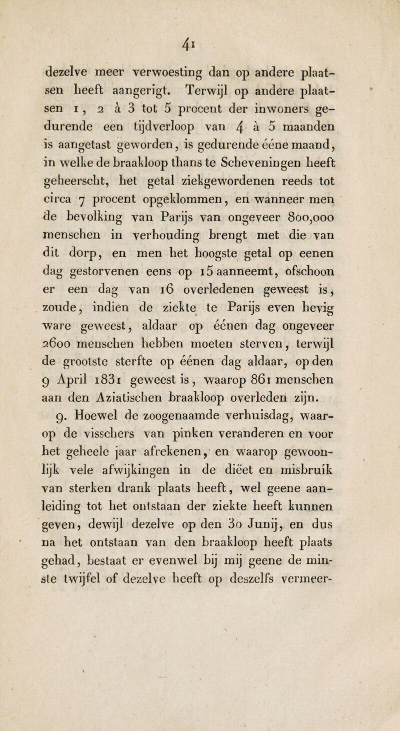 dezelve meer verwoesting dan op andere plaat¬ sen heeft aangerigt. Terwijl op andere plaat¬ sen i , 2 a 3 tot 5 procent der inwoners ge¬ durende een tijdverloop van /j a 5 maanden is aangetast geworden, is gedurende ééne maand, in welke de braakloop thans te Scheveningen heeft geheerscht, het getal ziekgewordenen reeds tot circa 7 procent opgeklommen, en wanneer men de bevolking van Parijs van ongeveer 800,000 menschen in verhouding brengt met die van dit dorp, en men het hoogste getal op eenen dag gestorvenen eens op 15 aanneemt, ofschoon er een dag van 16 overledenen geweest is, zoude, indien de ziekte te Parijs even hevig ware geweest, aldaar op éénen dag ongeveer 2600 menschen hebben moeten sterven, terwijl de grootste sterfte op éénen dag aldaar, op den 9 April i83i geweest is, waarop 861 menschen aan den Aziatischen braakloop overleden zijn. 9. Hoewel de zoogenaamde verhuisdag, waar¬ op de visschers van pinken veranderen en voor het geheele jaar afrekenen, en waarop gewoon¬ lijk vele afwijkingen in de dieet en misbruik van sterken drank plaats heeft, wel geene aan¬ leiding tot het onlstaan der ziekte heeft kunnen geven, dewijl dezelve op den 3o Junij, en dus na het ontstaan van den braakloop heeft plaats gehad, bestaat er evenwel bij mij geene de min¬ ste twijfel of dezelve heeft op deszelfs vermeer-