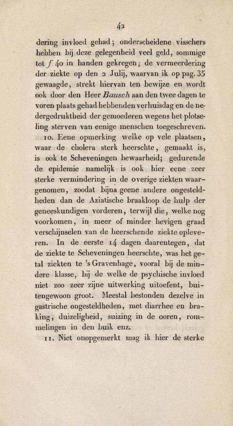 deiïng invloed gehad; onderscheidene visschers hebben bij deze gelegenheid veel geld, sommige tot ƒ 4o in handen gekregen; de vermeerdering der ziekte op den 2 Julij, waarvan ik op pag. 35 gewaagde, strekt hiervan ten bewijze en wordt ook door den Heer Bausch aan den twee dagen te voren plaats gehad hebbenden verhuisdag en de ne- dergedruktheid der gemoederen wegens het plotse¬ ling sterven van eenige mensehen toegeschreven. 10. Eene opmerking welke op vele plaatsen, waar de cholera sterk heerschte, gemaakt is, is ook te Scheveningen bewaarheid; gedurende de epidemie namelijk is ook hier eene zeer sterke vermindering in de overige ziekten waar¬ genomen , zoodat bijna geene andere ongesteld¬ heden dan de Aziatische braakloop de hulp der geneeskundigen vorderen, terwijl die, welke nog voorkomen, in meer of minder heyigen graad verschijnselen van de heerschende ziekte opleve¬ ren. In de eerste i/\ dagen daarentegen, dat de ziekte te Scheveningen heerschte, was het ge¬ tal ziekten te ’s Gravenhage, vooral bij de min¬ dere klasse, bij de welke de psychische invloed niet zoo zeer zijne uitwerking uitoefent, bui¬ tengewoon groot. Meestal bestonden dezelve in gastrische ongesteldheden, met diarrhee en bra¬ king, duizeligheid, suizing in de ooren, rom¬ melingen in den buik enz. 11. Niet onopgemerkt mag ik hier de sterke