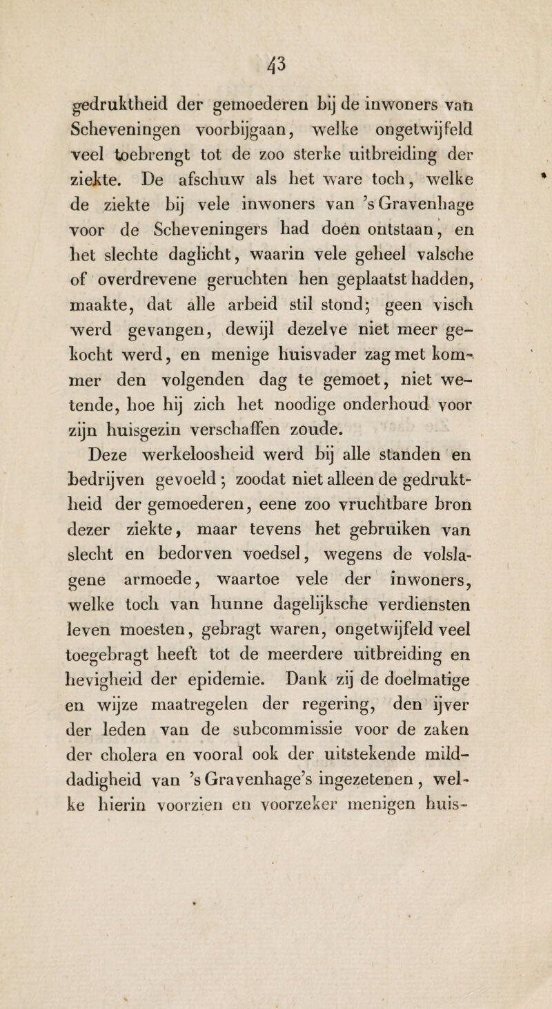 gedruktheid der gemoederen bij de inwoners van Scheveningen voorbijgaan, welke ongetwijfeld veel toebrengt tot de zoo sterke uitbreiding der ziekte. De afschuw als het ware toch, welke de ziekte bij vele inwoners van ’s Gravenhage voor de Scheveningers bad doen ontstaan, en bet slechte daglicht, waarin vele geheel valsche of overdrevene geruchten hen geplaatst hadden, maakte, dat alle arbeid stil stond; geen visch werd gevangen, dewijl dezelve niet meer ge¬ kocht werd, en menige huisvader zag met kom¬ mer den volgenden dag te gemoet, niet we¬ tende, hoe hij zich het noodige onderhoud voor zijn huisgezin verschaffen zoude. Deze werkeloosheid werd bij alle standen en bedrijven gevoeld ; zoodat niet alleen de gedrukt¬ heid der gemoederen, eene zoo vruchtbare bron dezer ziekte, maar tevens het gebruiken van slecht en bedorven voedsel, wegens de volsla- gene armoede, waartoe vele der inwoners, welke toch van hunne dagelijksche verdiensten leven moesten, gebragt waren, ongetwijfeld veel toegebragt heeft tot de meerdere uitbreiding en hevigheid der epidemie. Dank zij de doelmatige en wijze maatregelen der regering, den ijver der leden van de subcommissie voor de zaken der cholera en vooral ook der uitstekende mild¬ dadigheid van ’s Gravenhage’s ingezetenen , wel¬ ke hierin voorzien en voorzeker menigen huis-