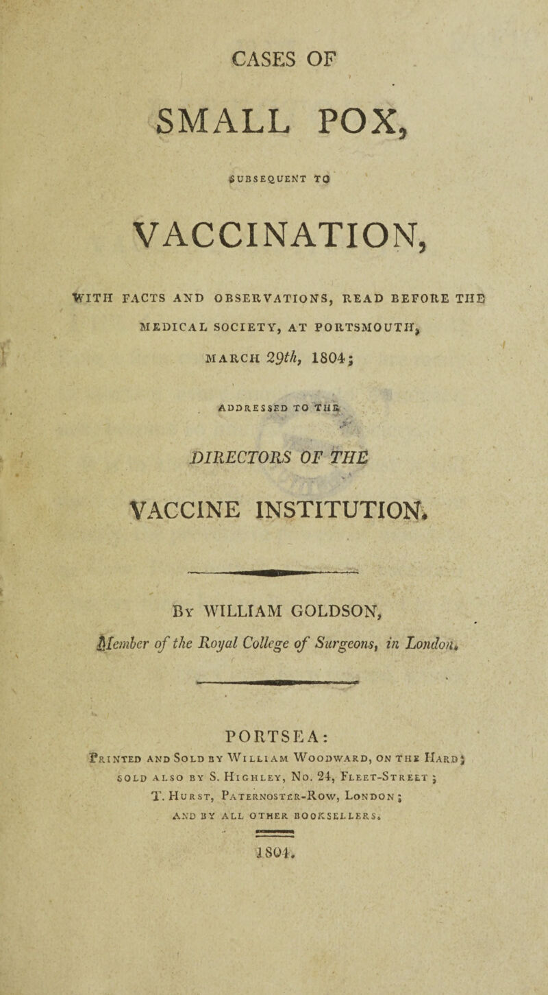 1 CASES OF SMALL POX, SUBSEQUENT TO VACCINATION, WITH FACTS AND OBSERVATIONS, READ BEFORE THE MEDICAL SOCIETY, AT PORTSMOUTH, march 29th, 1804; ADDRESSED TO TUB ' .* v DIRECTORS OF THE ' - v 4 VACCINE INSTITUTION. Bv WILLIAM GOLDSON, Qlembcr of the Royal College of Surgeons, in London* u i PORTSEA: Printed and Sold by William Woodward, on the Hard; sold also by S. Highley, No. 24, Fleet-Street ; T. Hurst, Paternoster-Row, London; AND BY ALL OTHER BOOKSELLERS. 1804