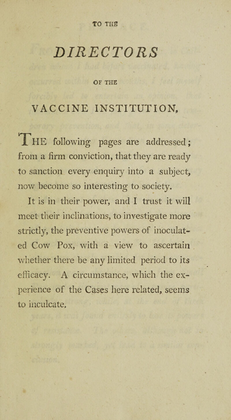 TO THE! DIRECTORS OF THE t / VACCINE INSTITUTION, The following pages are addressed; from a firm conviction, that they are ready to sanction every enquiry into a subject, now become so interesting to society. It is in their power, and I trust it will meet their inclinations, to investigate more strictly, the preventive powers of inoculat¬ ed Cow Pox, with a view to ascertain whether there be any limited period to its efficacy. A circumstance, which the ex¬ perience of the Cases here related, seems to inculcate.