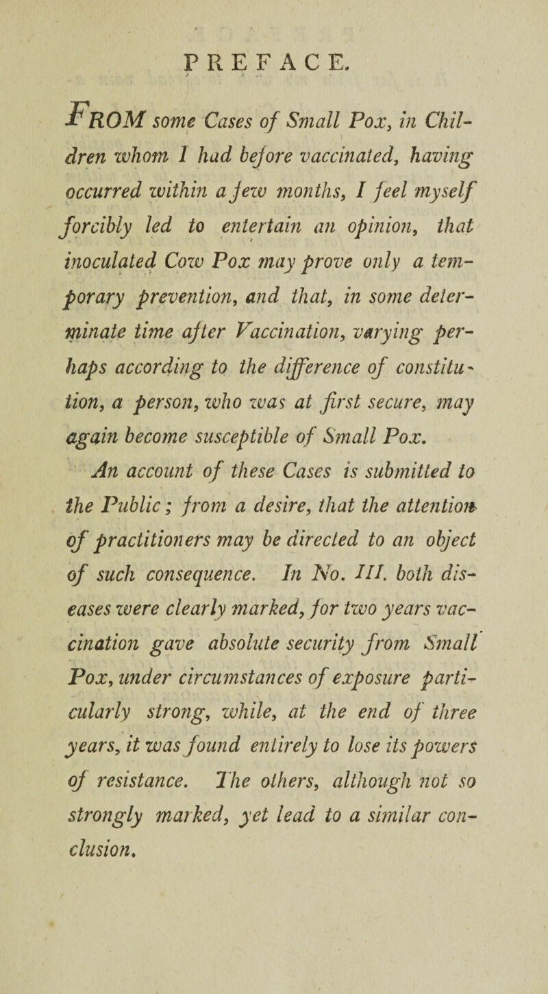 From some Cases of Small Pox, in Chil- ■ i dren zvhom 1 had bef ore vaccinated, having occurred within a jew months, I feel myself forcibly led to entertain an opinion, that inoculated Cozv Pox may prove only a tem¬ porary prevention, and that, in some deter¬ minate time after Vaccination, varying per¬ haps according to the difference of constitu¬ tion, # person, zvho zvas at first secure, again become susceptible of Small Pox. An account of these Cases is submitted to the Public; from a desire, that the attention of practitioners may be directed to an object of such consequence. In No. III. both dis¬ eases were clearly marked, /or tzvo years vac¬ cination gave absolute security from Small Pox, wider circumstances of exposure parti¬ cularly strong, zvhile, at the end of three years, it was found entirely to lose its powers of resistance. 27zo others, although not so strongly marked, yet lead to a similar con¬ clusion.