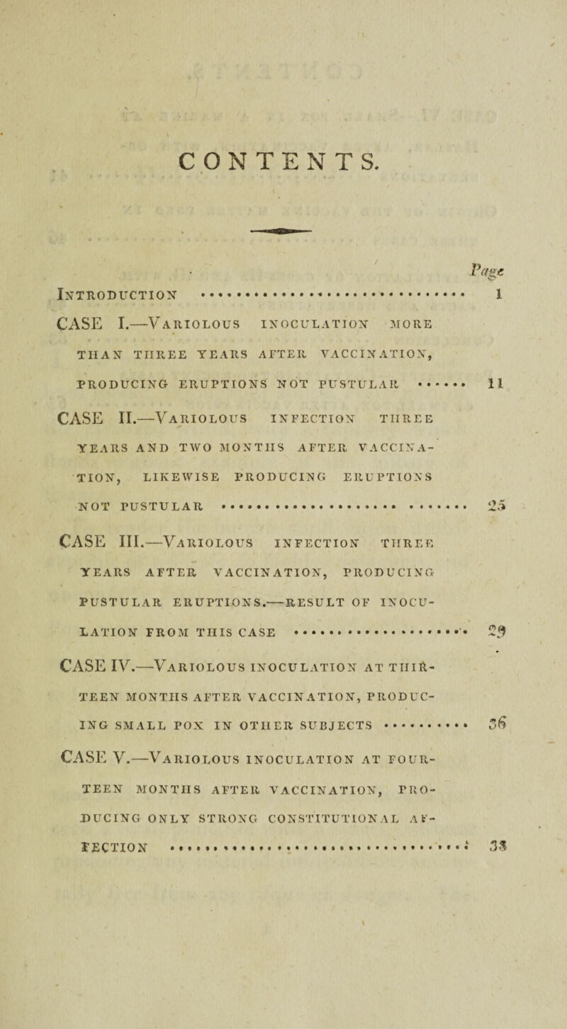 Page Introduction . 1 CASE I.—Variolous inoculation more THAN THREE YEARS AFTER VACCINATION, PRODUCING ERUPTIONS NOT PUSTULAR ...... II CASE II.—Variolous infection three YEARS AND TWO MONTHS AFTER VACCINA¬ TION, LIKEWISE PRODUCING ERUPTIONS NOT PUSTULAR . 25 CASE III .—Variolous infection three YEARS AFTER VACCINATION, PRODUCING PUSTULAR ERUPTIONS.-RESULT OF INOCU¬ LATION FROM THIS CASE . 2$ CASE IV.—Vartolous inoculation at thir¬ teen MONTHS AFTER VACCINATION, PRODUC¬ ING SMALL POX IN OTHER SUBJECTS . CASE V.—Variolous inoculation at four¬ teen MONTHS AFTER VACCINATION, PRO¬ DUCING ONLY STRONG CONSTITUTIONAL AF¬ FECTION ....*.. 3S I