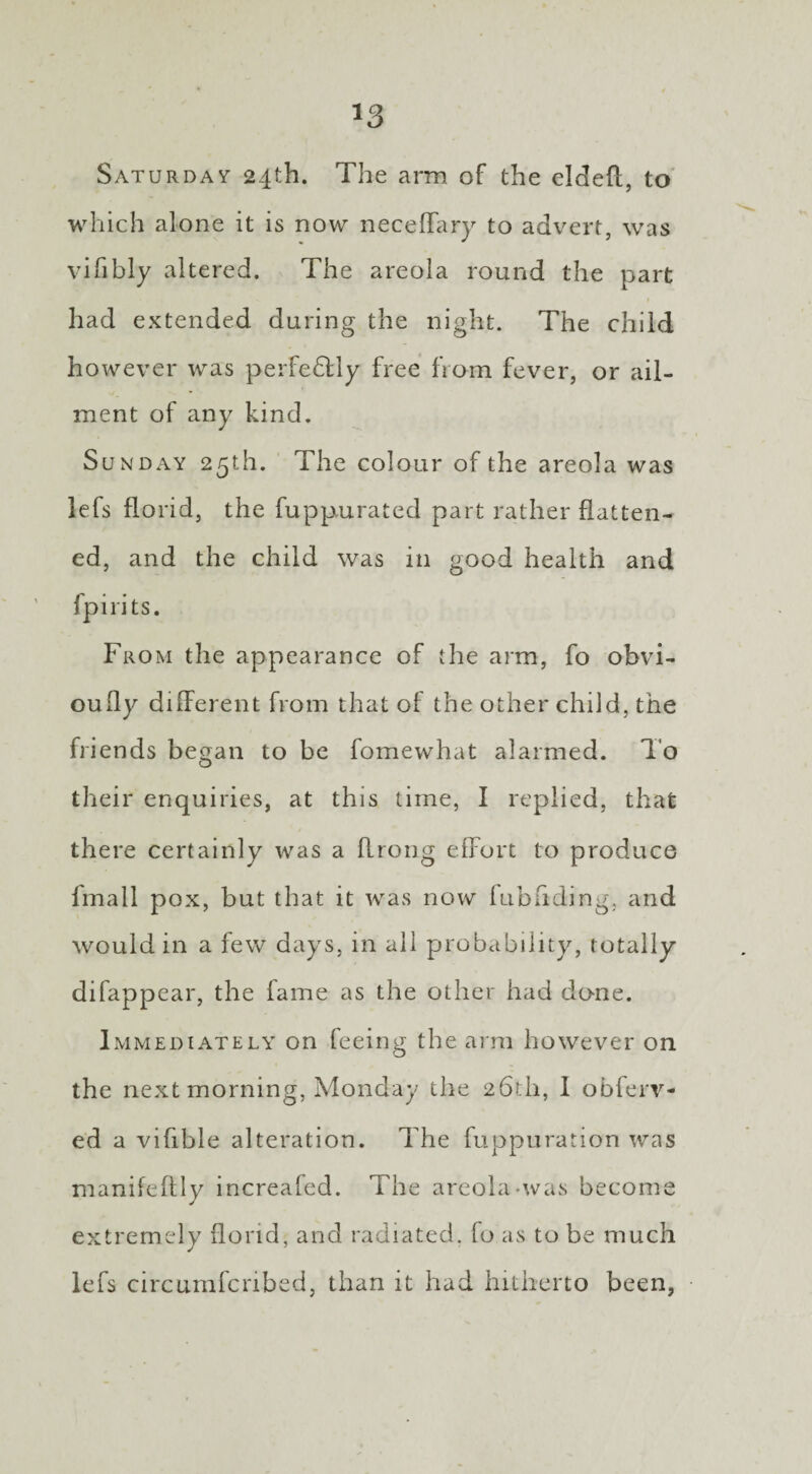 Saturday 24th. The arm of the eldefl, to which alone it is now neceffary to advert, was vifibly altered. The areola round the part had extended during the night. The child however was perfectly free from fever, or ail¬ ment of any kind. Sunday 25th. The colour of the areola was lefs florid, the fuppurated part rather flatten¬ ed, and the child was in good health and fpirits. From the appearance of the arm, fo obvi- oufly different from that of the other child, the friends began to be fomewhat alarmed. To their enquiries, at this time, I replied, that there certainly was a flrong effort to produce fmall pox, but that it was now fubhding, and would in a few days, in all probability, totally difappear, the fame as the other had done. Immediately on feeing the arm however on the next morning, Monday the 26th, I obferv- ed a vifible alteration. The fuppuration was manifeffly increafed. The areola-was become extremely florid, and radiated, fo as to be much lefs circumfcribed, than it had hitherto been,