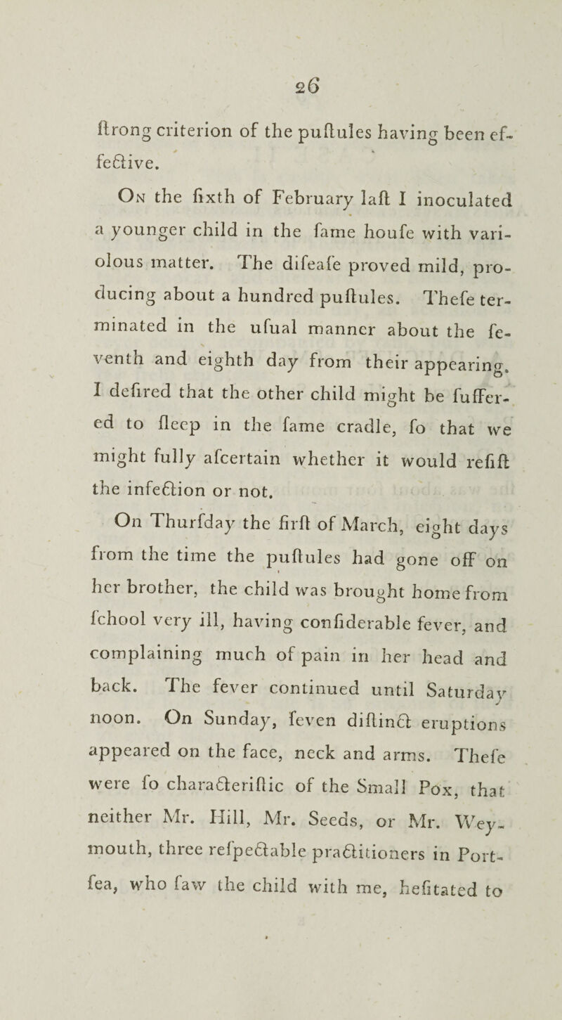 ftrong criterion of the puftules having been ef- feftive. On the fixth of February fail I inoculated a younger child in the fame houfe with vari¬ olous matter. I he difeale proved mild, pro¬ ducing about a hundred puftules. Thefe ter¬ minated in the ufual manner about the fe- venth and eighth day from their appearing, I defired that the other child might be fuffer- ed to flecp in the fame cradle, fo that we might fully afeertain whether it would refill the infedlion or not. On Thurfday the firft of March, eight days from the time the puflules had gone off on hci brother, the child was brought home from Ichool very ill, having conhderable fever, and complaining much of pain in her head and back. The fever continued until Saturdav J noon. On Sunday, feven dillinct eruptions appeared on the face, neck and arms. Thefe were fo charaderiflic of the Small Pox, that neither Mr. Hill, Mr. Seeds, or Mr. Wey¬ mouth, thiee 1 elpedable pradlitioners in Port- fea, who faw the child with me, hefitated to