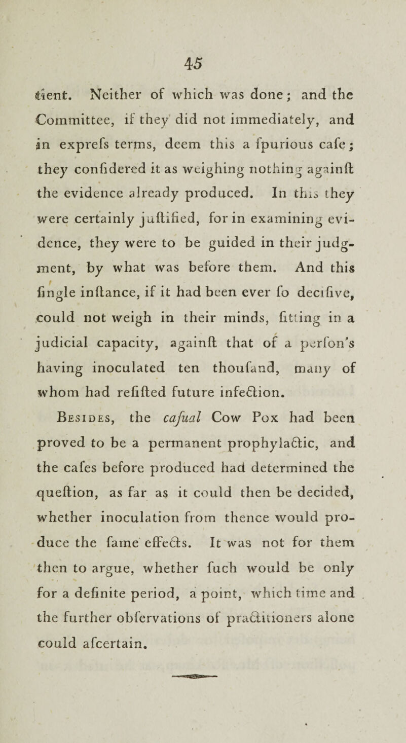 dent. Neither of which was done; and the Committee, if they did not immediately, and in exprefs terms, deem this a fpurious cafe; they confidered it as weighing nothing againft the evidence already produced. In thio they were certainly juflified, for in examining evi¬ dence, they were to be guided in their judg¬ ment, by what was before them. And this iingle inflance, if it had been ever fo decilive, could not weigh in their minds, fitting in a judicial capacity, againft that of a perfon's having inoculated ten thoufand, many of whom had relifted future infedlion. Besides, the cafual Cow Pox had been proved to be a permanent prophyladfic, and the cafes before produced had determined the queftion, as far as it could then be decided, whether inoculation from thence would pro¬ duce the fame effedfs. It was not for them then to argue, whether fuch would be only for a definite period, a point, which time and the further oblervations of pradfitioners alone could afcertain.