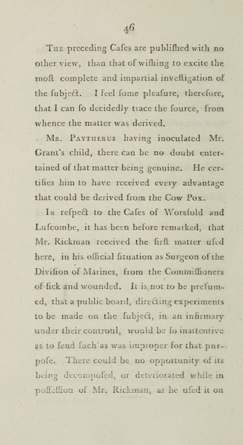The preceding Cafes are published with no other view, than that of wi filing to excite the 2noil complete and impartial invefligation of the fubjefl. I feel fome pleafure, therefore, that I can fo decidedly trace the fouree, from whence the matter was derived. Mr. Paytherus having inoculated Mr. Grant's child, there can be no doubt enter¬ tained of that matter beiim genuine. He cer- lilies him to have received every advantage that could be derived from the Cow Pox. In refpefi to the Cafes of Worsfold and Lufcombe, it has been before remarked, that Mr. Rickman received the firii matter ufed here, in his official fituation as Surgeon of the s Divifion of Marines, from the Commi dinners of lick and wounded. It is not to be prefum¬ ed, that a public board, direchng experiments to be made on the fubjetl, in an infirmary under their controul, would be fo inattentive as to fend inch'as was improper for that pur- pofe. There could be no opportunity of its being decompofed, or deteriorated while in poffeilloii of Mr. Rickman, as he ufed it on