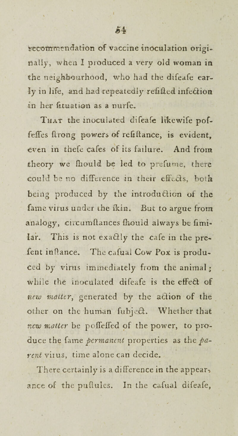 s^cofrcmeiidation of vaccine inoculation origi¬ nally, when I produced a very old woman in the neighbourhood, who had the difeafe ear¬ ly in life, and had repeatedly refilled infection in her {luxation as a nurfe. That the inoculated difeafe like wife pof- fefTes flrong powers of refifiance, is evident, even in thefe cafes of its failure. And from theory we fliould be led to prefume, there could be no difference in their effects, both being produced by the introduction of the fame virus under the ikin. But to argue from analogy, circum fiances fhould always be fimi- lar. This is not exactly the cafe in the pre¬ sent inftance. The cafual Cow Pox is produ¬ ced by virus immediately from the animal* while the inoculated difeafe is the effeCt of new matter, generated by the action of the other on the human fubjeft. Whether that new matter be poffefTed of the power, to pro¬ duce the fame permanent properties as the pa¬ rent viius, time alone can decide. There certainly is a difference in the appear-, ance of the puRules. In the cafual difeafe,