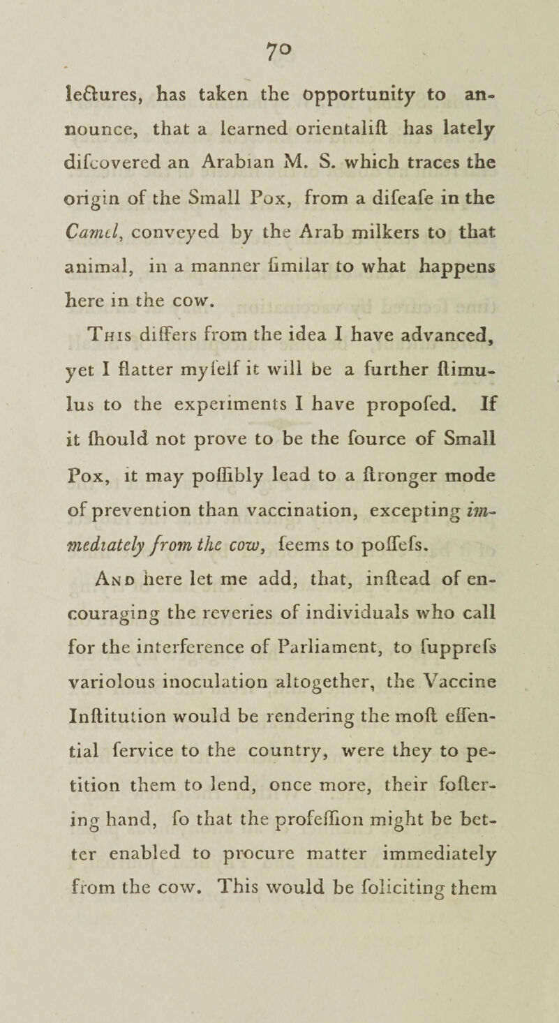 ieflures, has taken the opportunity to an¬ nounce, that a learned orientalifl has lately difcovered an Arabian M. S. which traces the origin of the Small Pox, from a difeafe in the Camel, conveyed by the Arab milkers to that animal, in a manner limilar to what happens here in the cow. This differs from the idea I have advanced, yet I flatter myfeif it will be a further llimu- lus to the experiments I have propofed. If it fhould not prove to be the fource of Small Pox, it may poflibly lead to a flronger mode of prevention than vaccination, excepting im¬ mediately from the cow, feems to polfefs. And here let me add, that, inilead of en¬ couraging the reveries of individuals who call o o for the interference of Parliament, to fupprefs variolous inoculation altogether, the Vaccine Inflitution would be rendering the mod effen- tial fervice to the country, were they to pe¬ tition them to lend, once more, their fofler- ing hand, fo that the profeffion might be bet¬ ter enabled to procure matter immediately from the cow. This would be foliciting them