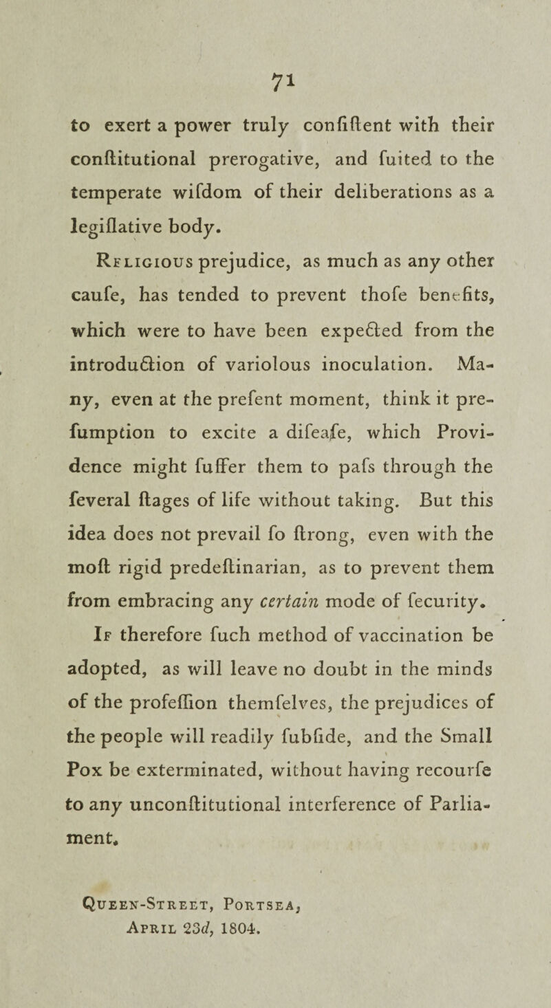 to exert a power truly confident with their conditutional prerogative, and fuited to the temperate wifdom of their deliberations as a legiflative body. Religious prejudice, as much as any other caufe, has tended to prevent thofe benefits, which were to have been expe£ted from the introdu&ion of variolous inoculation. Ma¬ ny, even at the prefent moment, think it pre- fumpdon to excite a difeafe, which Provi¬ dence might fuffer them to pafs through the feveral Rages of life without taking. But this idea does not prevail fo Rrong, even with the moR rigid predeRinarian, as to prevent them from embracing any certain mode of fecurity. If therefore fuch method of vaccination be adopted, as will leave no doubt in the minds of the profeflion themfelves, the prejudices of the people will readily fubdde, and the Small i Pox be exterminated, without having recourfe to any unconRitutional interference of Parlia¬ ment* i Queen-Street, Portsea, April 23d, 1804.