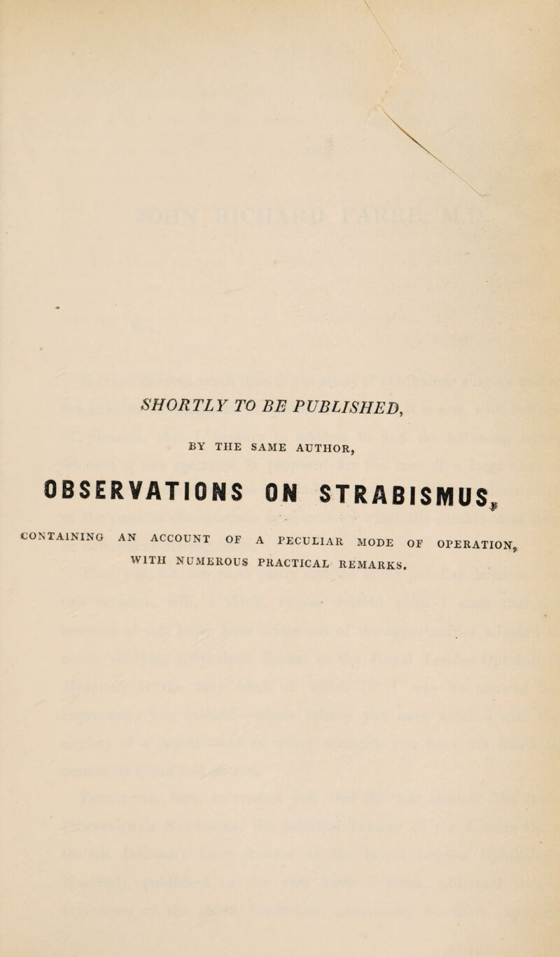 SHORTLY TO BE PUBLISHED, BY THE SAME AUTHOR, OBSERVATIONS ON STRABISMUS, CONTAINING AN ACCOUNT OF A PECULIAR MODE OF OPERATION. WITH NUMEROUS PRACTICAL REMARKS.