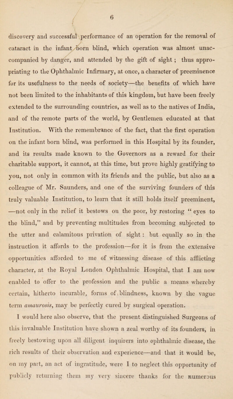 discovery and successful performance of an operation for the removal of cataract in the infant horn blind, which operation was almost unac¬ companied by danger, and attended by the gift of sight ; thus appro¬ priating to the Ophthalmic Infirmary, at once, a character of preeminence for its usefulness to the needs of society—the benefits of which have «/ not been limited to the inhabitants of this kingdom, but have been freely extended to the surrounding countries, as well as to the natives of India, and of the remote parts of the world, by Gentlemen educated at that Institution, With the remembrance of the fact, that the first operation on the infant born blind, was performed in this Hospital by its founder, and its results made known to the Governors as a reward for their charitable support, it cannot, at this time, but prove highly gratifying to you, not only in common with its friends and the public, but also as a colleague of Mr. Saunders, and one of the surviving founders of this truly valuable Institution, to learn that it still holds itself preeminent, —not only in the relief it bestows on the poor, by restoring “ eyes to the blind,” and by preventing multitudes from becoming subjected to the utter and calamitous privation of sight : but equally so in the instruction it affords to the profession—for it is from the extensive opportunities afforded to me of witnessing disease of this afflicting character, at the Royal London Ophthalmic Hospital, that I am now enabled to offer to the profession and the public a means whereby certain, hitherto incurable, forms of. blindness, known by the vague term amaurosis, may be perfectly cured by surgical operation. I would here also observe, that the present distinguished Surgeons of this invaluable Institution have shown a zeal worthy of its founders, in freely bestowing upon all diligent inquirers into ophthalmic disease, the rich results of their observation and experience—and that it would be, on my part, an act of ingratitude, were I to neglect this opportunity of publicly returning them my very sincere thanks for the numerous