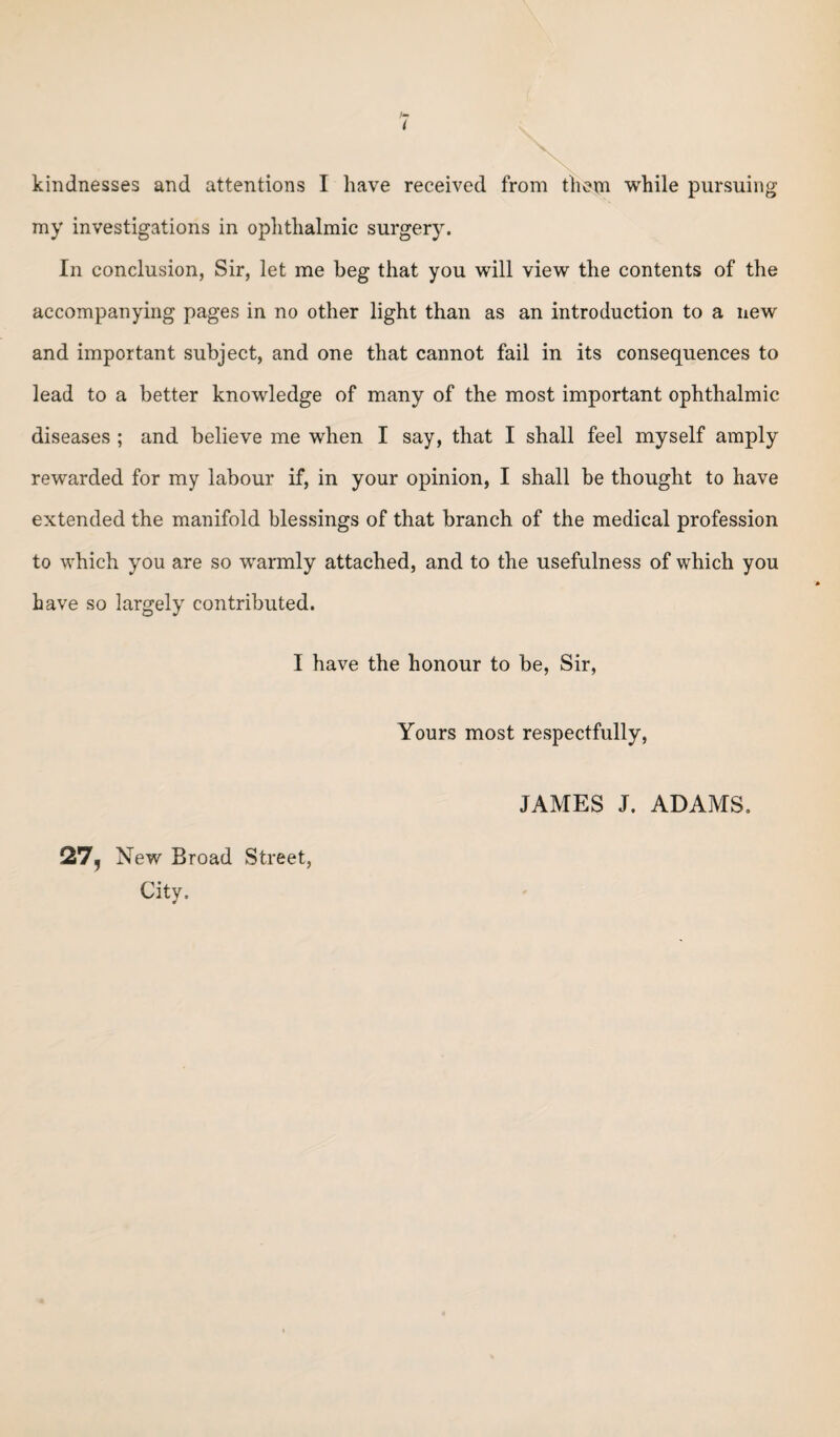 kindnesses and attentions I have received from them while pursuing my investigations in ophthalmic surgery. In conclusion, Sir, let me beg that you will view the contents of the accompanying pages in no other light than as an introduction to a new and important subject, and one that cannot fail in its consequences to lead to a better knowledge of many of the most important ophthalmic diseases ; and believe me when I say, that I shall feel myself amply rewarded for my labour if, in your opinion, I shall be thought to have extended the manifold blessings of that branch of the medical profession to which you are so warmly attached, and to the usefulness of which you have so largely contributed. I have the honour to be, Sir, Yours most respectfully, 27, New Broad Street, City. JAMES J. ADAMS.