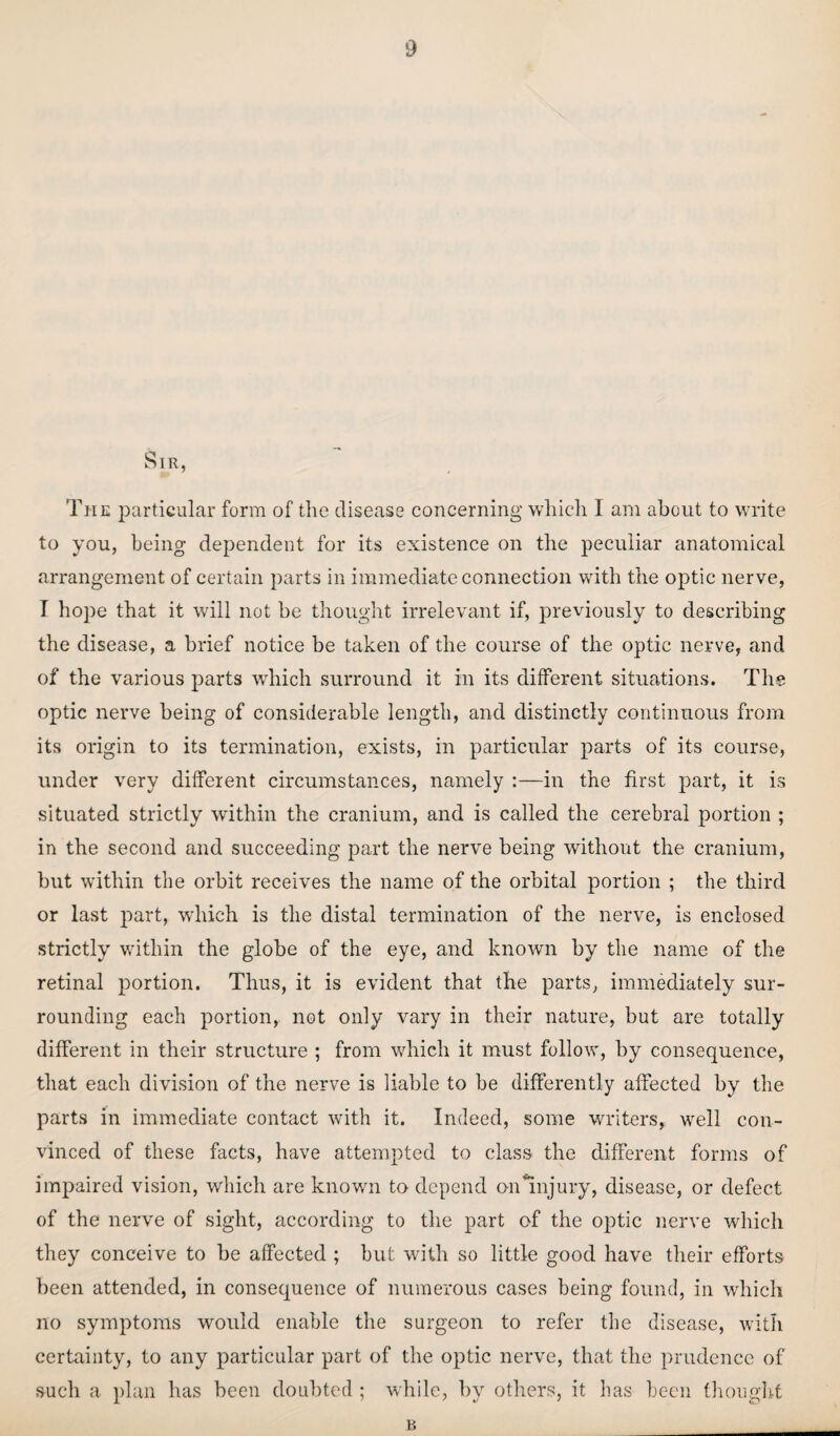 Sir, The particular form of the disease concerning which I am about to write to you, being dependent for its existence on the peculiar anatomical arrangement of certain parts in immediate connection with the optic nerve, T hope that it will not be thought irrelevant if, previously to describing the disease, a brief notice be taken of the course of the optic nerve, and of the various parts which surround it in its different situations. The optic nerve being of considerable length, and distinctly continuous from its origin to its termination, exists, in particular parts of its course, under very different circumstances, namely :—in the first part, it is situated strictly within the cranium, and is called the cerebral portion ; in the second and succeeding part the nerve being without the cranium, but within the orbit receives the name of the orbital portion ; the third or last part, which is the distal termination of the nerve, is enclosed strictly within the globe of the eye, and known by the name of the retinal portion. Thus, it is evident that the parts, immediately sur¬ rounding each portion, not only vary in their nature, but are totally different in their structure ; from which it must follow, by consequence, that each division of the nerve is liable to be differently affected by the parts in immediate contact with it. Indeed, some writers, well con¬ vinced of these facts, have attempted to class the different forms of impaired vision, which are known to depend on’Injury, disease, or defect of the nerve of sight, according to the part of the optic nerve which they conceive to be affected ; but with so little good have their efforts been attended, in consequence of numerous cases being found, in which no symptoms would enable the surgeon to refer the disease, with certainty, to any particular part of the optic nerve, that the prudence of such a plan has been doubted; while, by others, it has been thought B