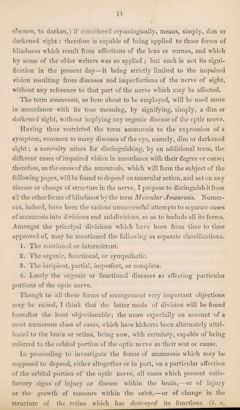 obscuro, to darken,) if considered etymologically, means, simply, dim ot darkened sight: therefore is capable of being applied to those forms of blindness which result from affections of the lens or cornea, and which by some of the older -writers was so applied ; but such is not its signi¬ fication in the present day—it being strictly limited to the impaired vision resulting from diseases and imperfections of the nerve of sight, without any reference to that part of the nerve which may be affected. The term amaurosis, as here about to be employed, will be used more in accordance with its true meaning, by signifying, simply, a dim or darkened sight, without implying any organic disease of the optic nerve. Having thus restricted the term amaurosis to the expression of a symptom, common to many diseases of the eye, namely, dim or darkened sight; a necessity arises for distinguishing, by an additional term, the different cases of impaired vision in accordance with their degree or cause; therefore, as the cazise of the amaurosis, which will form the subject of the following pages, will be found to depend on muscular action, and not on any disease or change of structure in the nerve, I propose to distinguish it from all the other forms of blindness by the term Muscular Amaurosis. Numer¬ ous, indeed, have been the various unsuccessful attempts to separate cases of amaurosis into divisions and subdivisions, so as to include all its forms. Amongst the principal divisions which have been from time to time approved of, may be mentioned the following as separate classifications. 1. The continued or intermittent. 2. The organic, functional, or sympathetic. 3. The incipient, partial, imperfect, or complete. 4. Lastly the organic or functional diseases as affecting particular portions of the optic nerve. Though to all these forms of arrangement very important objections may be raised, I think that the latter mode of division wall be found hereafter the least objectionable; the more especially on account of a most numerous class of cases, which have hitherto been alternately attri¬ buted to the brain or retina, being now, with certainty, capable of being referred to the orbital portion of the optic nerve as their seat or cause. In proceeding to investigate the forms of amaurosis which may he supposed to depend, either altogether or in part, on a particular affection of the orbital portion of the optic nerve, all cases which present satis¬ factory signs of injury or disease within the brain,—or of injury or the growth of tumours within the orbit,—or of change in the structure of the retina which has destroyed its functions (j. e.
