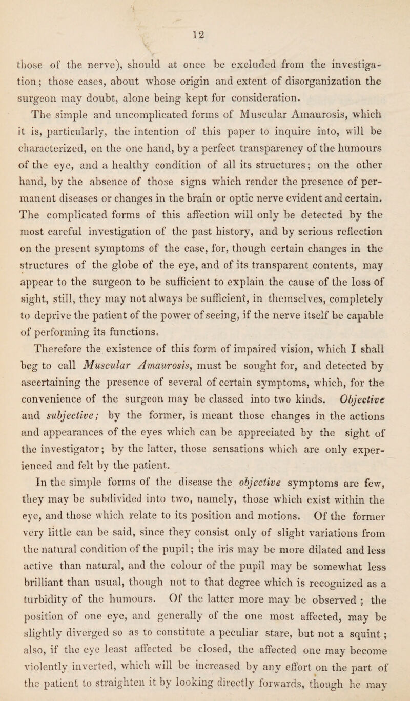 those of the nerve), should at once be excluded from the investiga- tion; those cases, about whose origin and extent of disorganization the surgeon may doubt, alone being kept for consideration. The simple and uncomplicated forms of Muscular Amaurosis, which it is, particularly, the intention of this paper to inquire into, will be characterized, on the one hand, by a perfect transparency of the humours of the eye, and a healthy condition of all its structures; on the other hand, by the absence of those signs which render the presence of per¬ manent diseases or changes in the brain or optic nerve evident and certain. The complicated forms of this affection will only be detected by the most careful investigation of the past history, and by serious reflection on the present symptoms of the case, for, though certain changes in the structures of the globe of the eye, and of its transparent contents, may appear to the surgeon to be sufficient to explain the cause of the loss of sight, still, they may not always be sufficient, in themselves, completely to deprive the patient of the power of seeing, if the nerve itself be capable of performing its functions. Therefore the existence of this form of impaired vision, which I shall beg to call Muscular Amaurosis, must be sought for, and detected by ascertaining the presence of several of certain symptoms, which, for the convenience of the surgeon may be classed into two kinds. Objective and subjective; by the former, is meant those changes in the actions and appearances of the eyes which can be appreciated by the sight of the investigator; by the latter, those sensations which are only exper¬ ienced and felt by the patient. In the simple forms of the disease the objective symptoms are few, they may be subdivided into two, namely, those which exist within the eye, and those which relate to its position and motions. Of the former very little can be said, since they consist only of slight variations from the natural condition of the pupil; the iris may be more dilated and less active than natural, and the colour of the pupil may be somewhat less brilliant than usual, though not to that degree which is recognized as a turbidity of the humours. Of the latter more may be observed ; the position of one eye, and generally of the one most affected, may be slightly diverged so as to constitute a peculiar stare, but not a squint; also, it the eye least affected be closed, the affected one may become violently inverted, which will be increased by any effort on the part of the patient to straighten it by looking directly forwards, though he may