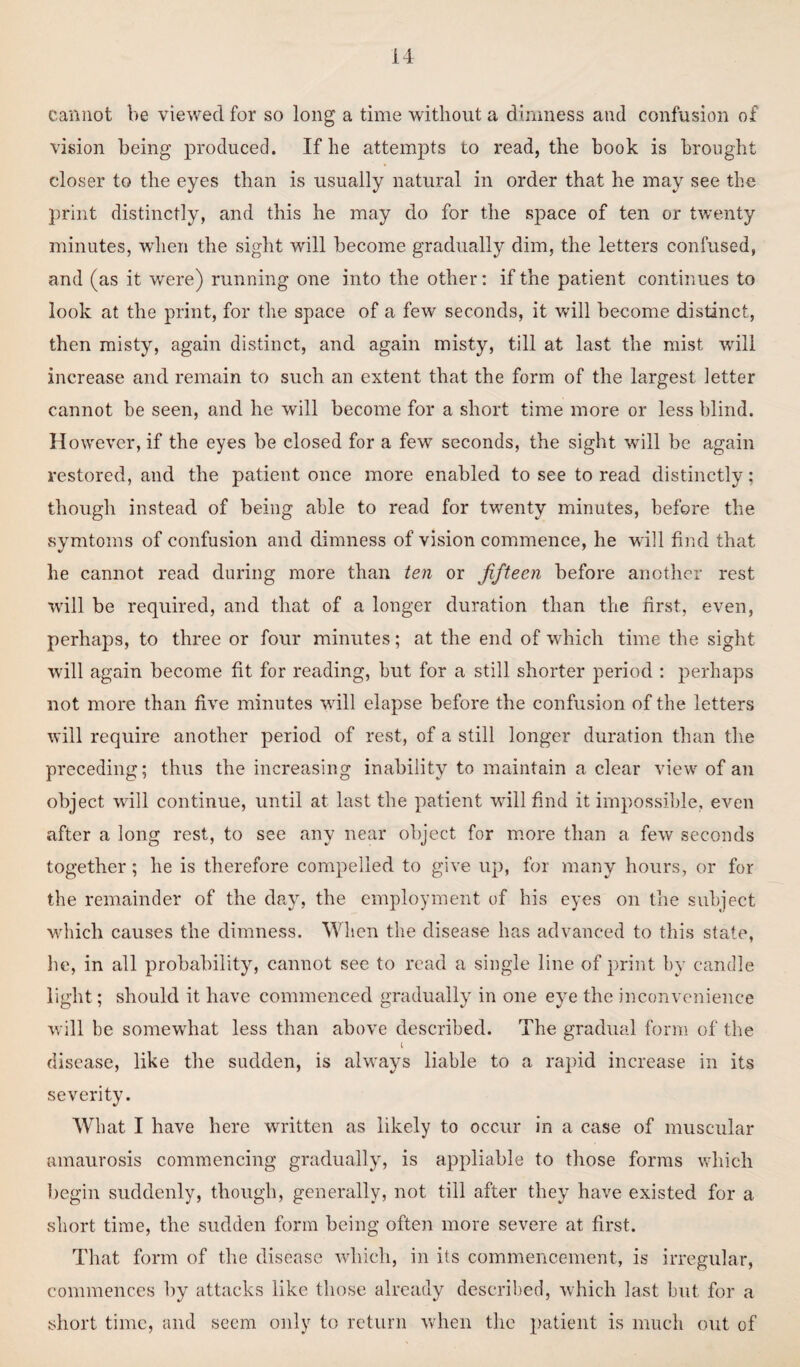 cannot be viewed for so long a time without a dimness and confusion of vision being produced. If he attempts to read, the book is brought closer to the eyes than is usually natural in order that he may see the print distinctly, and this he may do for the space of ten or twenty minutes, when the sight will become gradually dim, the letters confused, and (as it were) running one into the other: if the patient continues to look at the print, for the space of a few seconds, it will become distinct, then misty, again distinct, and again misty, till at last the mist will increase and remain to such an extent that the form of the largest letter cannot be seen, and he will become for a short time more or less blind. H owever, if the eyes be closed for a few seconds, the sight will be again restored, and the patient once more enabled to see to read distinctly; though instead of being able to read for twenty minutes, before the symtoms of confusion and dimness of vision commence, he will find that he cannot read during more than ten or fifteen before another rest will be required, and that of a longer duration than the first, even, perhaps, to three or four minutes; at the end of which time the sight will again become fit for reading, but for a still shorter period : perhaps not more than five minutes will elapse before the confusion of the letters will require another period of rest, of a still longer duration than the preceding; thus the increasing inability to maintain a clear view of an object will continue, until at last the patient will find it impossible, even after a long rest, to see any near object for more than a few seconds together; he is therefore compelled to give up, for many hours, or for the remainder of the day, the employment of his eyes on the subject which causes the dimness. When the disease has advanced to this state, lie, in all probability, cannot see to read a single line of print by candle light; should it have commenced gradually in one eye the inconvenience will be somewhat less than above described. The gradual form of the l disease, like the sudden, is always liable to a rapid increase in its severity. What I have here written as likely to occur in a case of muscular amaurosis commencing gradually, is appliable to those forms which begin suddenly, though, generally, not till after they have existed for a short time, the sudden form being often more severe at first. That form of the disease which, in its commencement, is irregular, commences by attacks like those already described, which last but for a short time, and seem only to return when the patient is much out of