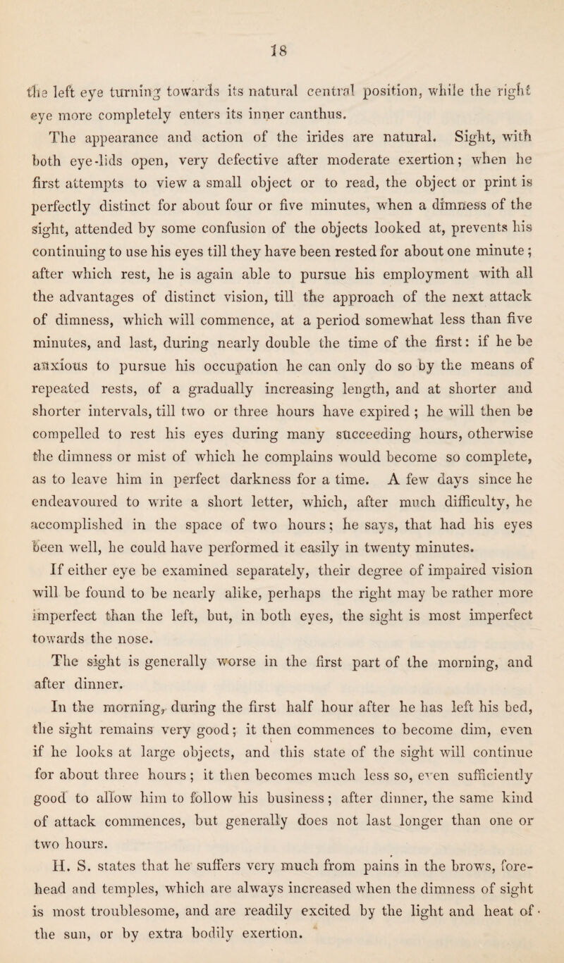 the left eye turning towards its natural central position, while the right eye more completely enters its inner can thus. The appearance and action of the irides are natural. Sight, with both eye-lids open, very defective after moderate exertion; when he first attempts to view a small object or to read, the object or print is perfectly distinct for about four or five minutes, when a dimness of the sight, attended by some confusion of the objects looked at, prevents his continuing to use his eyes till they have been rested for about one minute ; after which rest, he is again able to pursue his employment with all the advantages of distinct vision, till the approach of the next attack of dimness, which will commence, at a period somewhat less than five minutes, and last, during nearly double the time of the first: if he be anxious to pursue his occupation he can only do so by the means of repeated rests, of a gradually increasing length, and at shorter and shorter intervals, till two or three hours have expired ; he will then be compelled to rest his eyes during many succeeding hours, otherwise the dimness or mist of which he complains would become so complete, as to leave him in perfect darkness for a time. A few days since he endeavoured to write a short letter, which, after much difficulty, he accomplished in the space of two hours; he says, that had his eyes been wrell, he could have performed it easily in twenty minutes. If either eye be examined separately, their degree of impaired vision will be found to be nearly alike, perhaps the right may be rather more imperfect than the left, but, in both eyes, the sight is most imperfect towards the nose. The sight is generally -worse in the first part of the morning, and after dinner. In the morning, during the first half hour after he has left his bed, the sight remains very good; it then commences to become dim, even if he looks at large objects, and this state of the sight will continue for about three hours; it then becomes much less so, even sufficiently good to allow him to follow his business; after dinner, the same kind of attack commences, but generally does not last longer than one or two hours. II. S. states that he suffers very much from pains in the brows, fore¬ head and temples, which are always increased when the dimness of sight is most troublesome, and are readily excited by the light and heat of • the sun, or by extra bodily exertion.