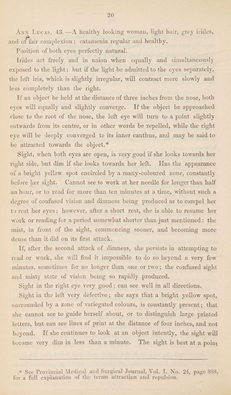 Ann Lucas, 43.—A healthy looking woman, light hair, grey hides, and of fair complexion; catamenia regular and healthy. Position of both eyes perfectly natural. [rides act freely and in union when equally and simultaneously exposed to the light; but if the light be admitted to the eyes separately, the left iris, which is slightly irregular, will contract more slowly and less completely than the right. If an object be held at the distance of three inches from the nose, both eyes will equally and slightly converge. If the object be approached close to the root of the nose, the left eye will turn to a point slightly outwards from its centre, or in other words be repelled, while the right eye will be deeply converged to its inner canthus, and may be said to be attracted towards the object.* Sight, when both eyes are open, is very good if she looks towards her light side, but dim if she looks towards her left. Has the appearance of a bright yellowr spot encircled by a many-coloured zone, constantly before her sight. Cannot see to work at her needle for longer than half an hour, or to read for more than ten minutes at a time, without such a degree of confused vision and dimness being produced as to compel her to rest her eyes; however, after a short rest, she is able to resume her work or reading for a period somewhat shorter than just mentioned: the mist, in front of the sight, commencing sooner, and becoming more dense than it did on its first attack. If, after the second attack of dimness, she persists in attempting to read or work, she will find it impossible to do so beyond a very few minutes, sometimes for no longer than one or two; the confused sight and misty state of vision being so rapidly produced. Sight in the right eye very good; can see well in all directions. Sight in the left very defective ; she says tliat a bright yellow spot, surrounded by a zone of variegated colours, is constantly present; that she cannot see to guide herself about, or to distinguish large printed letters, but can see lines of print at the distance of four inches, and not beyond. If she continues to look at an object intently, the sight will become very dim in less than a minute. The sight is best at a point * See Provincial Medical and Surgical Journal, Vol. 1. No. 21, page 888, for a full explanation of the terms attraction and repulsion-