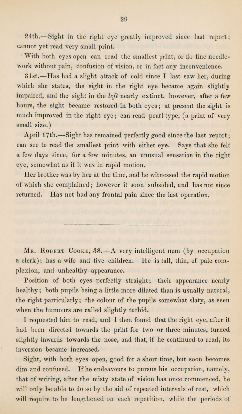 24th.—Sight in the right eye greatly improved since last Report; cannot yet read very small print. With both eyes open can read the smallest print, or do fine needle¬ work without pain, confusion of vision, or in fact any inconvenience. 31st.—Has had a slight attack of cold since I last saw her, during which she states, the sight in the right eye became again slightly impaired, and the sight in the left nearly extinct, however, after a few hours, the sight became restored in both eyes; at present the sight is much improved in the right eye; can read pearl type, (a print of very small size.) April 17th.—Sight has remained perfectly good since the last report; can see to read the smallest print with either eye. Says that she felt a few days since, for a few minutes, an unusual sensation in the right eye, somewhat as if it was in rapid motion. Her brother was by her at the time, and he witnessed the rapid motion of which she complained; however it soon subsided, and has not since returned. Has not had any frontal pain since the last operation. Mr. Robert Cooke, 38.—A very intelligent man (by occupation a clerk); has a wife and five children. He is tall, thin, of pale com¬ plexion, and unhealthy appearance. Position of both eyes perfectly straight; their appearance nearly healthy; both pupils being a little more dilated than is usually natural, the right particularly; the colour of the pupils somewhat slaty, as seen when the humours are called slightly turbid. I requested him to read, and I then found that the right eye, after it had been directed towards the print for two or three minutes, turned slightly inwards towards the nose, and that, if he continued to read, its inversion became increased. Sight, with both eyes open, good for a short time, but soon becomes dim and confused. If he endeavours to pursue his occupation, namely, that of writing, after the misty state of vision has once commenced, he will only be able to do so by the aid of repeated intervals of rest, which will require to be lengthened on each repetition, while the periods of