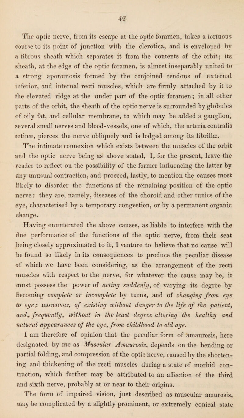 The optic nerve, from its escape at the optic foramen, takes a tortuous course to its point of junction with the clerotica, and is enveloped by a fibrous sheath which separates it from the contents of the orbit; its sheath, at the edge of the optic foramen, is almost inseparably united to a strong aponunosis formed by the conjoined tendons of external inferior, and internal recti muscles, which are firmly attached by it to the elevated ridge at the under part of the optic foramen; in all other parts of the orbit, the sheath of the optic nerve is surrounded by globules of oily fat, and cellular membrane, to which may be added a ganglion, several small nerves and blood-vessels, one of which, the arteria centralis retinae, pierces the nerve obliquely and is lodged among its fibrillas. The intimate connexion which exists between the muscles of the orbit and the optic nerve being as above stated, I, for the present, leave the reader to reflect on the possibility of the former influencing the latter by any unusual contraction, and proceed, lastly, to mention the causes most likely to disorder the functions of the remaining position of the optic nerve: they are, namely, diseases of the choroid and other tunics of the eye, characterised by a temporary congestion, or by a permanent organic change. Having enumerated the above causes, as liable to interfere with the due performance of the functions of the optic nerve, from their seat being closely approximated to it, I venture to believe that no cause will be found so likely in its consequences to produce the peculiar disease of which we have been considering, as the arrangement of the recti muscles with respect to the nerve, for whatever the cause may be, it must possess the power of acting suddenly, of varying its degree by Becoming complete or incomplete by turns, and of changing from eye to eye; moreover, of existing without danger to the life of the patient, andr frequently, without in the least degree altering the healthy and natural appearances of the eye, from childhood to old age. I am therefore of opinion that the peculiar form of amaurosis, here designated by me as Muscular Amaurosis, depends on the bending or partial folding, and compression of the optic nerve, caused by the shorten¬ ing and thickening of the recti muscles during a state of morbid con¬ traction, which further may be attributed to an affection of the third and sixth nerve, probably at or near to their origins. The form of impaired vision, just described as muscular amurosis, may be complicated by a slightly prominent, or extremely conical state