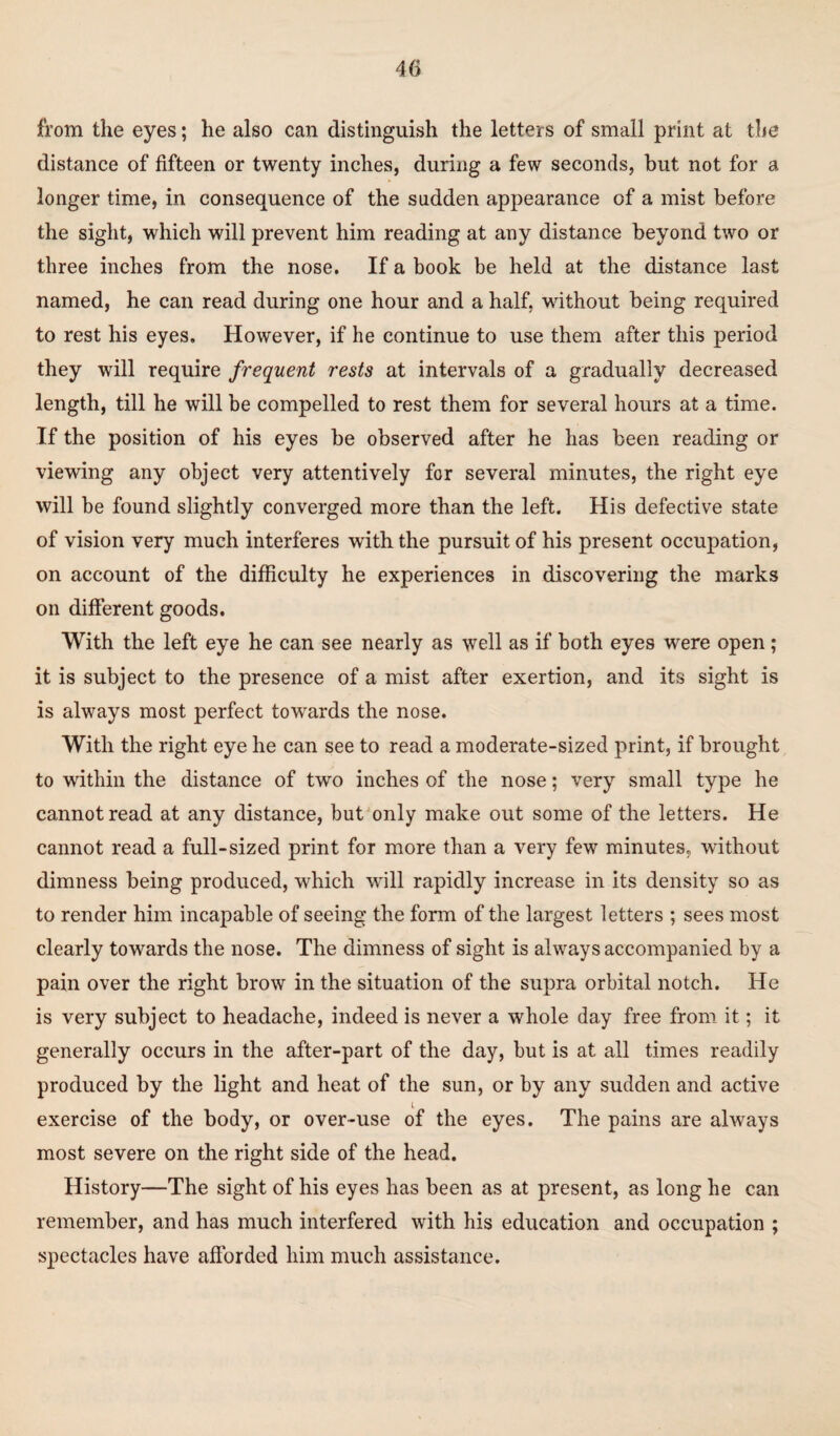 from the eyes; he also can distinguish the letters of small print at the distance of fifteen or twenty inches, during a few seconds, but not for a longer time, in consequence of the sudden appearance of a mist before the sight, which will prevent him reading at any distance beyond two or three inches from the nose. If a book be held at the distance last named, he can read during one hour and a half, without being required to rest his eyes. However, if he continue to use them after this period they will require frequent rests at intervals of a gradually decreased length, till he will be compelled to rest them for several hours at a time. If the position of his eyes be observed after he has been reading or viewing any object very attentively for several minutes, the right eye will be found slightly converged more than the left. His defective state of vision very much interferes with the pursuit of his present occupation, on account of the difficulty he experiences in discovering the marks on different goods. With the left eye he can see nearly as well as if both eyes were open; it is subject to the presence of a mist after exertion, and its sight is is always most perfect towards the nose. With the right eye he can see to read a moderate-sized print, if brought to within the distance of two inches of the nose; very small type he cannot read at any distance, but only make out some of the letters. He cannot read a full-sized print for more than a very few minutes, without dimness being produced, which will rapidly increase in its density so as to render him incapable of seeing the form of the largest letters ; sees most clearly towards the nose. The dimness of sight is always accompanied by a pain over the right brow in the situation of the supra orbital notch. He is very subject to headache, indeed is never a whole day free from it; it generally occurs in the after-part of the day, but is at all times readily produced by the light and heat of the sun, or by any sudden and active exercise of the body, or over-use of the eyes. The pains are always most severe on the right side of the head. History—The sight of his eyes has been as at present, as long he can remember, and has much interfered with his education and occupation ; spectacles have afforded him much assistance.