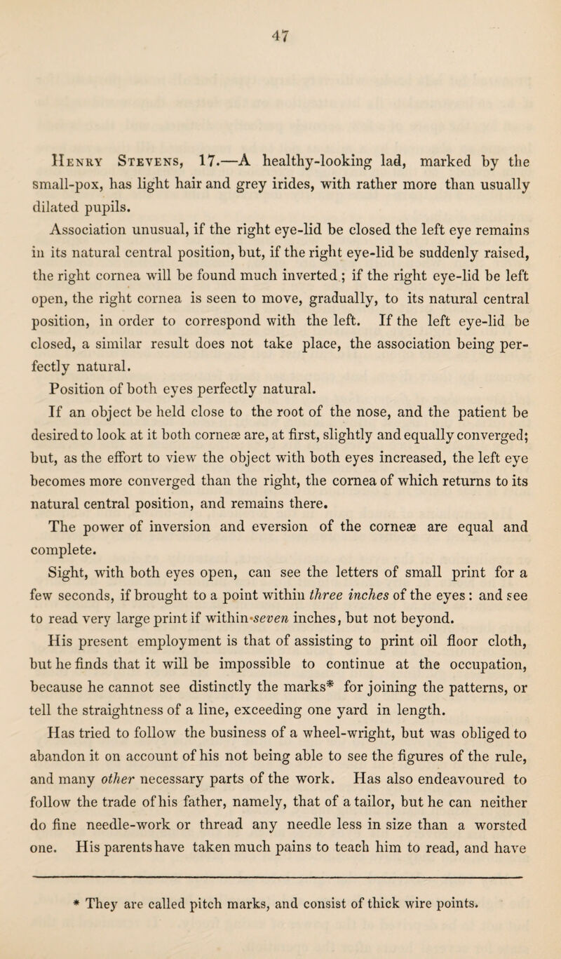 Henry Stevens, 17.—A healthy-looking lad, marked by the small-pox, has light hair and grey irides, with rather more than usually dilated pupils. Association unusual, if the right eye-lid be closed the left eye remains in its natural central position, but, if the right eye-lid be suddenly raised, the right cornea will be found much inverted ; if the right eye-lid be left open, the right cornea is seen to move, gradually, to its natural central position, in order to correspond with the left. If the left eye-lid be closed, a similar result does not take place, the association being per¬ fectly natural. Position of both eyes perfectly natural. If an object be held close to the root of the nose, and the patient be desired to look at it both corneae are, at first, slightly and equally converged; but, as the effort to view the object with both eyes increased, the left eye becomes more converged than the right, the cornea of which returns to its natural central position, and remains there. The power of inversion and eversion of the corneas are equal and complete. Sight, with both eyes open, can see the letters of small print for a few seconds, if brought to a point within three inches of the eyes: and see to read very large print if within-sevew inches, but not beyond. His present employment is that of assisting to print oil floor cloth, but he finds that it will be impossible to continue at the occupation, because he cannot see distinctly the marks* for joining the patterns, or tell the straightness of a line, exceeding one yard in length. Has tried to follow the business of a wheel-wright, but was obliged to abandon it on account of his not being able to see the figures of the rule, and many other necessary parts of the work. Has also endeavoured to follow the trade of his father, namely, that of a tailor, but he can neither do fine needle-work or thread any needle less in size than a worsted one. His parents have taken much pains to teach him to read, and have * They are called pitch marks, and consist of thick wire points.