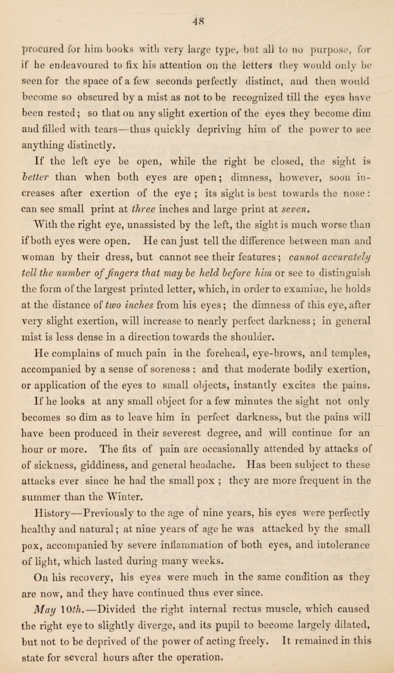 procured for him hooks with very large type, but all to no purpose, for if he endeavoured to fix his attention on the letters they would only be seen for the space of a few seconds perfectly distinct, and then would become so obscured by a mist as not to be recognized till the eyes have been rested; so that on any slight exertion of the eyes they become dim and filled with tears—thus quickly depriving him of the power to see anything distinctly. If the left eye be open, while the right be closed, the sight is better than when both eyes are open; dimness, however, soon in¬ creases after exertion of the eye ; its sight is best towards the nose : can see small print at three inches and large print at seven. With the right eye, unassisted by the left, the sight is much worse than if both eyes were open. He can just tell the difference between man and woman by their dress, blit cannot see their features ; cannot accurately tell the number of fingers that may be held before him or see to distinguish the form of the largest printed letter, which, in order to examine, he holds at the distance of two inches from his eyes; the dimness of this eye, after very slight exertion, will increase to nearly perfect darkness; in general mist is less dense in a direction towards the shoulder. He complains of much pain in the forehead, eye-brovrs, and temples, accompanied by a sense of soreness : and that moderate bodily exertion, or application of the eyes to small objects, instantly excites the pains. If he looks at any small object for a few minutes the sight not only becomes so dim as to leave him in perfect darkness, but the pains will have been produced in their severest degree, and will continue for an hour or more. The fits of pain are occasionally attended by attacks of of sickness, giddiness, and general headache. Has been subject to these attacks ever since he had the small pox ; they are more frequent in the summer than the Winter. l History—Previously to the age of nine years, his eyes were perfectly healthy and natural; at nine years of age he was attacked by the small pox, accompanied by severe inflammation of both eyes, and intolerance of light, which lasted during many weeks. On his recovery, his eyes were much in the same condition as they are now, and they have continued thus ever since. May \tith.—Divided the right internal rectus muscle, which caused the right eye to slightly diverge, and its pupil to become largely dilated, but not to be deprived of the power of acting freely. It remained in this state for several hours after the operation.