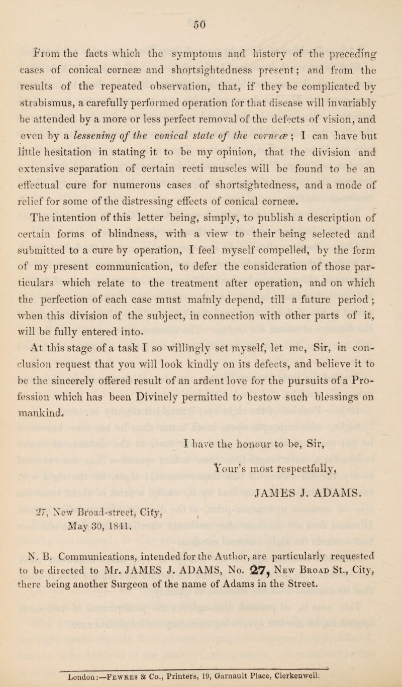 From tlie facts which the symptoms and history of the preceding cases of conical corneas and shortsightedness present; and from the results of the repeated observation, that, if they be complicated by strabismus, a carefully performed operation for that disease will invariably be attended by a more or less perfect removal of the defects of vision, and even by a lessening of the conical state of the corncce ; I can have but little hesitation in stating it to be my opinion, that the division and extensive separation of certain recti muscles will be found to be an effectual cure for numerous cases of shortsightedness, and a mode of relief for some of the distressing effects of conical corneae. The intention of this letter being, simply, to publish a description of certain forms of blindness, with a view to their being selected and submitted to a cure by operation, I feel myself compelled, by the form of my present communication, to defer the consideration of those par¬ ticulars which relate to the treatment after operation, and on which the perfection of each case must mainly depend, till a future period ; when this division of the subject, in connection with other parts of it, will be fully entered into. At this stage of a task I so willingly set myself, let me, Sir, in con¬ clusion request that you will look kindly on its defects, and believe it to be the sincerely offered result of an ardent love for the pursuits of a Pro¬ fession which ha9 been Divinely permitted to bestow such blessings on mankind. I have the honour to be, Sir, 27, New Broad-street, City, May 30, 1841. Tour’s most respectfully, JAMES J. ADAMS. N. B. Communications, intended for the Author, are particularly requested to be directed to Mr. JAMES J. ADAMS, No. 217, New Broad St., City, there being another Surgeon of the name of Adams in the Street. London:—Fewkes & Co., Printers, 19, Garnault Place, ClerkenwelL