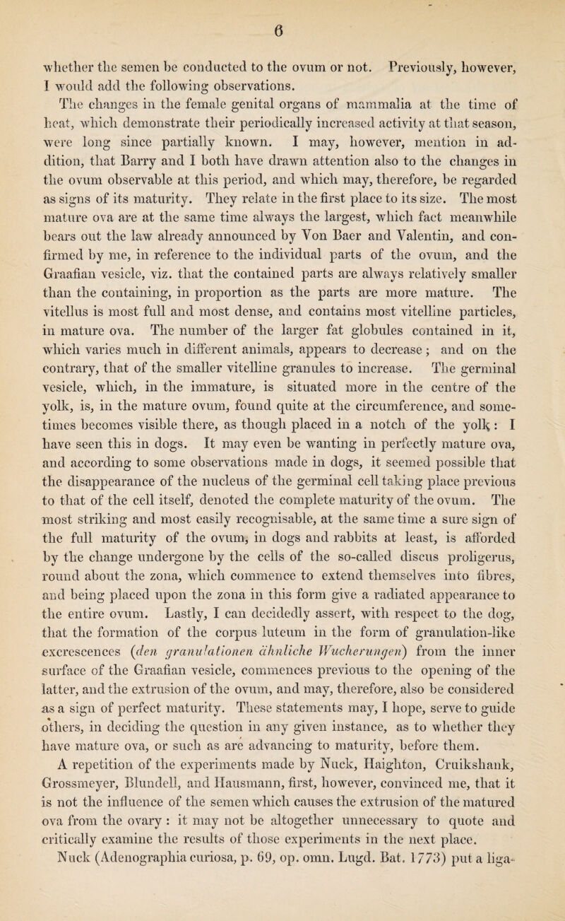 wlietlier tlie semen be conducted to the ovum or not. Previously, however, I would add the following observations. The changes in the female genital organs of mammalia at the time of heat, which demonstrate their periodically increased activity at that season, were long since partially known. I may, however, mention in ad¬ dition, that Barry and I both have drawn attention also to the changes in the ovum observable at this period, and which may, therefore, be regarded as signs of its maturity. They relate in the first place to its size. The most mature ova are at the same time always the largest, which fact meanwhile bears out the law already announced by Von Baer and Valentin, and con¬ firmed by me, in reference to the individual parts of the ovum, and the Graafian vesicle, viz. that the contained parts are always relatively smaller than the containing, in proportion as the parts are more mature. The vitellus is most full and most dense, and contains most vitelline particles, in mature ova. The number of the larger fat globules contained in it, which varies much in different animals, appears to decrease; and on the contrary, that of the smaller vitelline granules to increase. The germinal vesicle, which, in the immature, is situated more in the centre of the yolk, is, in the mature ovum, found quite at the circumference, and some¬ times becomes visible there, as though placed in a notch of the yoll^ : I have seen this in dogs. It may even be wanting in perfectly mature ova, and according to some observations made in dogs, it seemed possible that the disappearance of the nucleus of the germinal cell taking place previous to that of the cell itself, denoted the complete maturity of the ovum. The most striking and most easily recognisable, at the same time a sure sign of the full maturity of the ovum, in dogs and rabbits at least, is afforded by the change undergone by the cells of the so-called discus proligerus, round about the zona, which commence to extend themselves into fibres, and being placed upon the zona in this form give a radiated appearance to the entire ovum. Lastly, I can decidedly assert, with respect to the dog, that the formation of the corpus luteum in the form of granulation-like excrescences {den granufationen dhnliche Wucherungen) from the inner surface of the Graafian vesiele, commences previous to the opening of the latter, and the extrusion of the ovum, and may, therefore, also be considered as a sign of perfect maturity. These statements may, I hope, serve to guide others, in deciding the question in any given instance, as to whether they have mature ova, or such as are advancing to maturity, before them. A repetition of the experiments made by Nuck, Haighton, Cruikshank, Grossmeyer, Blundell, and Hausmann, first, however, convinced me, that it is not the influence of the semen which causes the extrusion of the matured ova from the ovary : it may not be altogether unnecessary to quote and critically examine the results of those experiments in the next place. Nuck (Adenographia curiosa, p. 09, op. omn. Lugd. Bat. 1773) put a liga-