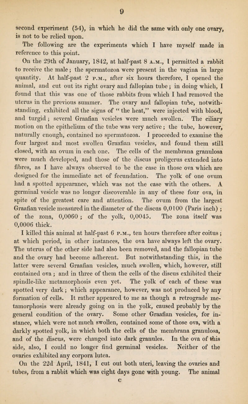 second experiment (54), in which he did the same with only one ovary, is not to be relied upon. The following are the experiments which I have myself made in reference to this point. On the 29th of January, 1842, at half-past 8 a.m., I permitted a rabbit to receive the male; the spermatozoa were present in the vagina in large quantity. At half-past 2 p.m., after six hours therefore, I opened the animal, and cut out its right ovary and fallopian tube; in doing which, I found that this was one of those rabbits from which I had removed the uterus in the previous summer. The ovary and fallopian tube, notwith¬ standing, exhibited all the signs of “ the heat,** were injected with blood, and turgid ; several Graafian vesicles were much swollen. The ciliary motion on the epithehum of the tube was very active ; the tube, however, naturally enough, contained no spermatozoa. I proceeded to examine the four largest and most swollen Graafian vesicles, and found them still closed, with an ovum in each one. The cells of the membrana granulosa were much developed, and those of the discus proligerus extended into fibres, as I have always observed to be the case in those ova which are designed for the immediate act of fecundation. The yolk of one ovum had a spotted appearance, which was not the case with the others. A germinal vesicle was no longer discoverable in any of these four ova, in spite of the greatest care and attention. The ovum from the largest Graafian vesicle measured in the diameter of the discus 0,0100 (Paris inch) ; of the zona, 0,0060 ; of the yolk, 0,0045. The zona itself was 0,0006 thick. I killed this animal at half-past 6 p.m., ten hours therefore after coitus; at which period, in other instances, the ova have always left the ovary. The uterus of the other side had also been removed, and the fallopian tube and the ovary had become adherent. But notwithstanding this, in the latter were several Graafian vesicles, much swollen, which, however, still contained ova ; and in three of them the cells of the discus exhibited their spindle-like metamorphosis even yet. The yolk of each of these was spotted very dark ; v, hich appearance, however, was not produced by any formation of cells. It rather appeared to me as though a retrograde me¬ tamorphosis were already going on in the yolk, caused probably by the general condition of the ovary. Some other Graafian vesicles, for in¬ stance, which were not much swollen, contained some of those o va, with a darkly spotted yolk, in which both the cells of the membrana granulosa, and of the discus, were changed into dark granules. In the ova of this side, also, I could no longer find germinal vesicles. Neither of the ovaries exhibited any corpora lutea. On the 22d April, 1841, I cut out both uteri, leaving the ovaries and tubes, from a rabbit which was eight days gone with young. The animal c